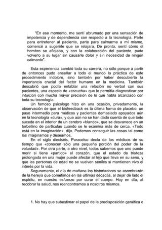 "En ese momento, me sentí abrumado por una sensación de
impotencia y de dependencia con respecto a la tecnología. Parte
para entretener al paciente, parte para calmarme a mí mismo,
comencé a sugerirle que se relajara. De pronto, sentí cómo el
hombro se aflojaba, y con la colaboración del paciente, pude
volverlo a su lugar sin causarle dolor y sin necesidad de ningún
calmante".
Esta experiencia cambió toda su carrera, no sólo porque a partir
de entonces pudo enseñar a todo el mundo la práctica de este
procedimiento indoloro, sino también por haber descubierto la
importancia crucial del factor humano en la medicina. También
descubrió que podía entablar una relación no verbal con sus
pacientes, una especie de «escucha» que le permitía diagnosticar por
intuición con mucha mayor precisión de lo que habla alcanzado con
toda su tecnología.
Un famoso psicólogo hizo en una ocasión, privadamente, la
observación de que el biofeedback es la última forma de placebo, un
paso intermedio para médicos y pacientes demasiado apoyados aún
en la tecnología «dura», y que aún no se han dado cuenta de que todo
sucede en el interior de un cerebro «blando», que se desvanece en un
torbellino de partículas cuando se le examina más de cerca. «Todo
está en la imaginación», dijo. Podemos conseguir las cosas tal como
las imaginamos y deseamos.
En el siglo dieciséis, Paracelso decía de los médicos de su
tiempo que «conocen sólo una pequeña porción del poder de la
voluntad». Por otra parte, a otro nivel, todos sabemos que uno puede
morir si tiene «partido» el corazón, que el estado de tristeza
prolongada en una mujer puede afectar al hijo que lleva en su seno, y
que las personas de edad no se vuelven seniles si mantienen vivo el
interés por la vida.
Seguramente, el día de mañana los historiadores se asombrarán
de la herejía que cometimos en las últimas décadas, al dejar de lado el
espíritu, en nuestro esfuerzo por curar el cuerpo. Hoy en día, al
recobrar la salud, nos reencontramos a nosotros mismos.
1. No hay que subestimar el papel de la predisposición genética o
 