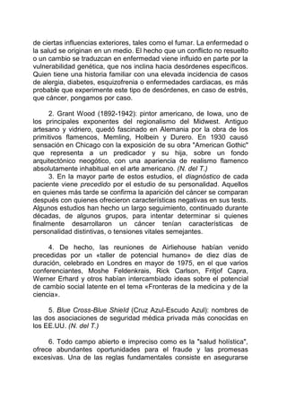 de ciertas influencias exteriores, tales como el fumar. La enfermedad o
la salud se originan en un medio. El hecho que un conflicto no resuelto
o un cambio se traduzcan en enfermedad viene influido en parte por la
vulnerabilidad genética, que nos inclina hacia desórdenes específicos.
Quien tiene una historia familiar con una elevada incidencia de casos
de alergia, diabetes, esquizofrenia o enfermedades cardiacas, es más
probable que experimente este tipo de desórdenes, en caso de estrés,
que cáncer, pongamos por caso.
2. Grant Wood (1892-1942): pintor americano, de Iowa, uno de
los principales exponentes del regionalismo del Midwest. Antiguo
artesano y vidriero, quedó fascinado en Alemania por la obra de los
primitivos flamencos, Memling, Holbein y Durero. En 1930 causó
sensación en Chicago con la exposición de su obra "American Gothic"
que representa a un predicador y su hija, sobre un fondo
arquitectónico neogótico, con una apariencia de realismo flamenco
absolutamente inhabitual en el arte americano. (N. del T.)
3. En la mayor parte de estos estudios, el diagnóstico de cada
paciente viene precedido por el estudio de su personalidad. Aquellos
en quienes más tarde se confirma la aparición del cáncer se comparan
después con quienes ofrecieron características negativas en sus tests.
Algunos estudios han hecho un largo seguimiento, continuado durante
décadas, de algunos grupos, para intentar determinar si quienes
finalmente desarrollaron un cáncer tenían características de
personalidad distintivas, o tensiones vitales semejantes.
4. De hecho, las reuniones de Airliehouse habían venido
precedidas por un «taller de potencial humano» de diez días de
duración, celebrado en Londres en mayor de 1975, en el que varios
conferenciantes, Moshe Feldenkrais, Rick Carlson, Fritjof Capra,
Werner Erhard y otros habían intercambiado ideas sobre el potencial
de cambio social latente en el tema «Fronteras de la medicina y de la
ciencia».
5. Blue Cross-Blue ShieId (Cruz Azul-Escudo Azul): nombres de
las dos asociaciones de seguridad médica privada más conocidas en
los EE.UU. (N. del T.)
6. Todo campo abierto e impreciso como es la "salud holística",
ofrece abundantes oportunidades para el fraude y las promesas
excesivas. Una de las reglas fundamentales consiste en asegurarse
 