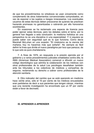 de que los procedimientos no ortodoxos se usan únicamente como
complemento de otros tratamientos convencionales comprobados, en
vez de exponer a los sujetos a riesgos innecesarios. Los eventuales
usuarios de estas técnicas deben precaverse de quienes las practican
haciendo promesas no garantizadas o cobrando por ello honorarios
exorbitantes.
En ocasiones se ha reclamado una especie de licencia para
poder ejercer estas técnicas, pero los debates sobre el tema, por lo
general han llegado a esta conclusión: la medicina holística es una
perspectiva no es una disciplina ni una especialidad. Y ni siquiera se
puede saber con seguridad qué es lo que funciona. Como decía
Marshall McLuhan en una ocasión: "El misticismo es la ciencia del
mañana; hoy no hacemos más que soñarla". No siempre es fácil
definir la línea que divide el nuevo paradigma por loco que parezca, de
lo que solo es pura charlatanería.
7. A fines de 1979, en respuesta a la presión ejercida por el
gobierno y a varios procedimientos judiciales entablados contra ella, la
AMA (American Medical Association) comenzó a difundir un nuevo
código deontológico que admitía la colaboración de los médicos con
otros profesionales de la salud Los psicólogos desafiaban también
ante los tribunales a los colectivos de médicos y compañías de
seguros, reclamando su derecho a cobrar como profesionales de la
atención sanitaria.
8. Otro indicador del cambio que se está operando en medicina
hace veinte arios, sólo el 10 por ciento de los médicos encuestados
eran partidarios de decir a sus pacientes que tengan cáncer, mientras
que una reciente investigación ha encontrado que un 97 por ciento
están a favor de decírselo.
IX. APRENDER A APRENDER
 