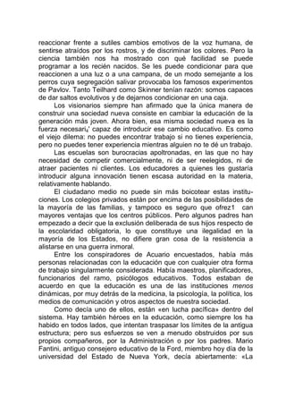 reaccionar frente a sutiles cambios emotivos de la voz humana, de
sentirse atraídos por los rostros, y de discriminar los colores. Pero la
ciencia también nos ha mostrado con qué facilidad se puede
programar a los recién nacidos. Se les puede condicionar para que
reaccionen a una luz o a una campana, de un modo semejante a los
perros cuya segregación salivar provocaba los famosos experimentos
de Pavlov. Tanto Teilhard como Skinner tenían razón: somos capaces
de dar saltos evolutivos y de dejarnos condicionar en una caja.
Los visionarios siempre han afirmado que la única manera de
construir una sociedad nueva consiste en cambiar la educación de la
generación más joven. Ahora bien, esa misma sociedad nueva es la
fuerza necesari4' capaz de introducir ese cambio educativo. Es como
el viejo dilema: no puedes encontrar trabajo si no tienes experiencia,
pero no puedes tener experiencia mientras alguien no te dé un trabajo.
Las escuelas son burocracias apoltronadas, en las que no hay
necesidad de competir comercialmente, ni de ser reelegidos, ni de
atraer pacientes ni clientes. Los educadores a quienes les gustaría
introducir alguna innovación tienen escasa autoridad en la materia,
relativamente hablando.
El ciudadano medio no puede sin más boicotear estas institu-
ciones. Los colegios privados están por encima de las posibilidades de
la mayoría de las familias, y tampoco es seguro que ofrez1 can
mayores ventajas que los centros públicos. Pero algunos padres han
empezado a decir que la exclusión deliberada de sus hijos respecto de
la escolaridad obligatoria, lo que constituye una ilegalidad en la
mayoría de los Estados, no difiere gran cosa de la resistencia a
alistarse en una guerra inmoral.
Entre los conspiradores de Acuario encuestados, había más
personas relacionadas con la educación que con cualquier otra forma
de trabajo singularmente considerada. Había maestros, planificadores,
funcionarios del ramo, psicólogos educativos. Todos estaban de
acuerdo en que la educación es una de las instituciones menos
dinámicas, por muy detrás de la medicina, la psicología, la política, los
medios de comunicación y otros aspectos de nuestra sociedad.
Como decía uno de ellos, están «en lucha pacífica» dentro del
sistema. Hay también héroes en la educación, como siempre los ha
habido en todos lados, que intentan traspasar los límites de la antigua
estructura; pero sus esfuerzos se ven a menudo obstruidos por sus
propios compañeros, por la Administración o por los padres. Mario
Fantini, antiguo consejero educativo de la Ford, miembro hoy día de la
universidad del Estado de Nueva York, decía abiertamente: «La
 