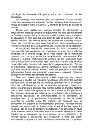 psicología del desarrollo sólo puede entrar de contrabando en las
escuelas».
Sin embargo, hay razones para ser optimista. El error ha sido
creer que teníamos que empezar por las escuelas. Las escuelas son
reflejo de nuestra forma de pensar, y cambiar de forma de pensar es
posible.
Según John Williamson, antiguo director de planificación y
actuación del Instituto Nacional de Educación, «El fallo del movimiento
de "vuelta a lo esencial" y de la mayoría de los esfuerzos por reformar
la educación en este país ha sido dejar de lado el punto de vista del
sentido común». No hemos tenido en cuenta las variables críticas,
decía: las convicciones personales limitadoras de los estudiantes, el
nivel de conciencia de los educadores, las intenciones de la población.
Convicciones, conciencia, intenciones. Es fácil comprender por
qué las reformas paulatinas son ineficaces, al estar los problemas
hundidos en el mismo fango de la vieja noción de la naturaleza
humana, con la que están inextricablemente relacionados. Ese
enfoque y manejo, profundamente erróneo, de los problemas hace
que la educación convencional haya fracasado a la hora de enseñar
unas habilidades básicas y de fomentar la propia estimación. Tal vez
el movimiento «esencialista» podría canalizarse hacia un nivel más
profundo: hacia el cimiento rocoso, hacia los principios y relaciones
subyacentes, hacia una educación «realmente» universal. Entonces
podríamos sentirnos sólidamente afianzados.
Sólo una nueva perspectiva puede engendrar los nuevos
programas y aportar los reajustes necesarios. Así como los partidos
políticos caen al margen de los cambios operados en la distribución
del poder, la lucha por el cambio en la educación tampoco tiene como
primer escenario a la escuela. Hay fuerzas sutiles en marcha, factores
que no son fáciles que aparezcan en los titulares de los periódicos.
Por ejemplo, decenas de millares de enseñantes, de psicólogos y
consejeros educativos, de administradores de la educación, de
investigadores, y de profesores universitarios de las facultades
docentes se cuentan entre los millones de personas que se
encuentran en proceso de transformación personal. No hace mucho
tiempo, han comenzado a ligarse entre sí, en el ámbito regional y
nacional, con la idea de compartir estrategias, y de conspirar en favor
de la enseñanza de lo que todos ellos más valoran: el desarrollo de la
libertad, de la esperanza, de la conciencia, de la creatividad, y de
nuevas pautas y conexiones que conduzcan a todo ello. Están
ansiosos de compartir sus descubrimientos con todos sus compañeros
 