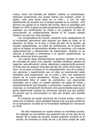 mosca, hacer una llamada por teléfono, diseñar un parachoques,
atravesar conduciendo una ciudad, formar una coalición, pintar un
póster, volar para tomar parte en un mitin..., o vivir sin más
abiertamente de acuerdo con el cambio operado en su corazón. «Por
primera vez quizás en la historia del mundo, decía el psicólogo Carl
Rogers en 1978, la gente se está comportando de una forma abierta, y
expresan sus sentimientos sin miedo a ser juzgados. El tipo de
comunicación es cualitativamente distinto al de nuestro pasado
histórico, es más rico, más complejo.»
Los Conspiradores de Acuario, actuando como catalizadores de
la humanidad, aprovechan para exponer sus ideas en clase, en la
televisión, en libros, en el cine, a través del arte, de la canción, de
revistas especializadas, en ciclos de conferencias, en la pausa del
café en el trabajo, en documentos oficiales, en reuniones, y en nuevas
reglamentaciones y disposiciones de organización. Quienes no se
atrevían al principio a enfrentarse a la opinión predominante, se
sienten ahora con ánimo para ello.
Las nuevas ideas transformadoras aparecen también en forma
de manuales de salud, ocio, deporte, consejos dietéticos, gestión de
negocios, auto-afirmación, estrés, relaciones y mejoramiento personal.
Al revés que los antiguos manuales del tipo de «cómo hacer esto o lo
otro», no se pone el acento en el comportamiento, sino en la actitud.
Los ejercicios y experimentos que en ellos se recomiendan están
diseñados para proporcionar, de un modo u otro, una experiencia
directa de la nueva perspectiva. Porque sólo lo que sentimos
profundamente tiene el poder de cambiarnos. Los argumentos
racionales, por sí solos, no pueden penetrar las capas de miedo y
acondicionamiento que bloquean y entumecen nuestros sistemas de
creencias. La Conspiración de Acuario crea oportunidades para que la
gente experimente cambios de conciencia siempre que sea posible.
Es preciso que la comunicación no sólo sea amplia, sino también
profunda.
El consenso se puede comunicar de muchos modos, incluso a
veces con el silencio, como señalaba Roszak ante una gran audiencia
en el Symposium mundial de la Humanidad celebrado en Vancouver
en 1976:
"Se está redactando en nuestro tiempo un manifiesto secreto.
Su lenguaje es una petición que podemos leer en los ojos de los
demás. Es el deseo de conocer nuestra auténtica vocación en el
mundo, de encontrar el modo de ser y de hacer propio de cada
 