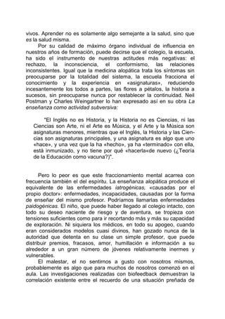 vivos. Aprender no es solamente algo semejante a la salud, sino que
es la salud misma.
Por su calidad de máximo órgano individual de influencia en
nuestros años de formación, puede decirse que el colegio, la escuela,
ha sido el instrumento de nuestras actitudes más negativas: el
rechazo, la inconsciencia, el conformismo, las relaciones
inconsistentes. Igual que la medicina alopática trata los síntomas sin
preocuparse por la totalidad del sistema, la escuela fracciona el
conocimiento y la experiencia en «asignaturas», reduciendo
incesantemente los todos a partes, las flores a pétalos, la historia a
sucesos, sin preocuparse nunca por restablecer la continuidad. Neil
Postman y Charles Weingartner lo han expresado así en su obra La
enseñanza como actividad subversiva:
"El Inglés no es Historia, y la Historia no es Ciencias, ni las
Ciencias son Arte, ni el Arte es Música, y el Arte y la Música son
asignaturas menores, mientras que el Inglés, la Historia y las Cien-
cias son asignaturas principales, y una asignatura es algo que uno
«hace», y una vez que la ha «hecho», ya ha «terminado» con ella,
está inmunizado, y no tiene por qué «hacerla«de nuevo (¿Teoría
de la Educación como vacuna?)".
Pero lo peor es que este fraccionamiento mental acarrea con
frecuencia también el del espíritu. La enseñanza alopática produce el
equivalente de las enfermedades iatrogénicas, «causadas por el
propio doctor»: enfermedades, incapacidades, causadas por la forma
de enseñar del mismo profesor. Podríamos llamarlas enfermedades
paidogénicas. El niño, que puede haber llegado al colegio intacto, con
todo su deseo naciente de riesgo y de aventura, se tropieza con
tensiones suficientes como para ir recortando más y más su capacidad
de exploración. Ni siquiera los médicos, en todo su apogeo, cuando
eran considerados modelos cuasi divinos, han gozado nunca de la
autoridad que detenta en su clase un simple profesor, que puede
distribuir premios, fracasos, amor, humillación e información a su
alrededor a un gran número de jóvenes relativamente inermes y
vulnerables.
El malestar, el no sentirnos a gusto con nosotros mismos,
probablemente es algo que para muchos de nosotros comenzó en el
aula. Las investigaciones realizadas con biofeedback demuestran la
correlación existente entre el recuerdo de una situación preñada de
 