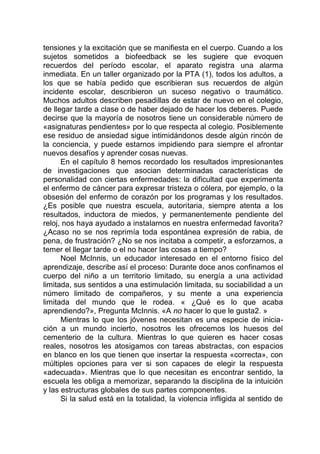 tensiones y la excitación que se manifiesta en el cuerpo. Cuando a los
sujetos sometidos a biofeedback se les sugiere que evoquen
recuerdos del período escolar, el aparato registra una alarma
inmediata. En un taller organizado por la PTA (1), todos los adultos, a
los que se había pedido que escribieran sus recuerdos de algún
incidente escolar, describieron un suceso negativo o traumático.
Muchos adultos describen pesadillas de estar de nuevo en el colegio,
de llegar tarde a clase o de haber dejado de hacer los deberes. Puede
decirse que la mayoría de nosotros tiene un considerable número de
«asignaturas pendientes» por lo que respecta al colegio. Posiblemente
ese residuo de ansiedad sigue intimidándonos desde algún rincón de
la conciencia, y puede estarnos impidiendo para siempre el afrontar
nuevos desafíos y aprender cosas nuevas.
En el capítulo 8 hemos recordado los resultados impresionantes
de investigaciones que asocian determinadas características de
personalidad con ciertas enfermedades: la dificultad que experimenta
el enfermo de cáncer para expresar tristeza o cólera, por ejemplo, o la
obsesión del enfermo de corazón por los programas y los resultados.
¿Es posible que nuestra escuela, autoritaria, siempre atenta a los
resultados, inductora de miedos, y permanentemente pendiente del
reloj, nos haya ayudado a instalarnos en nuestra enfermedad favorita?
¿Acaso no se nos reprimía toda espontánea expresión de rabia, de
pena, de frustración? ¿No se nos incitaba a competir, a esforzarnos, a
temer el llegar tarde o el no hacer las cosas a tiempo?
Noel McInnis, un educador interesado en el entorno físico del
aprendizaje, describe así el proceso: Durante doce anos confinamos el
cuerpo del niño a un territorio limitado, su energía a una actividad
limitada, sus sentidos a una estimulación limitada, su sociabilidad a un
número limitado de compañeros, y su mente a una experiencia
limitada del mundo que le rodea. « ¿Qué es lo que acaba
aprendiendo?», Pregunta McInnis. «A no hacer lo que le gusta2. »
Mientras lo que los jóvenes necesitan es una especie de inicia-
ción a un mundo incierto, nosotros les ofrecemos los huesos del
cementerio de la cultura. Mientras lo que quieren es hacer cosas
reales, nosotros les atosigamos con tareas abstractas, con espacios
en blanco en los que tienen que insertar la respuesta «correcta», con
múltiples opciones para ver si son capaces de elegir la respuesta
«adecuada». Mientras que lo que necesitan es encontrar sentido, la
escuela les obliga a memorizar, separando la disciplina de la intuición
y las estructuras globales de sus partes componentes.
Si la salud está en la totalidad, la violencia infligida al sentido de
 