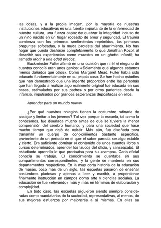 las cosas, y a la propia imagen, por la mayoría de nuestras
instituciones educativas es una fuente importante de la enfermedad de
nuestra cultura, una fuerza capaz de quebrar la integridad incluso de
un niño nacido en un hogar rodeado de amor y seguridad. El trauma
comienza con los primeros sentimientos reprimidos, las primeras
preguntas sofocadas, y la muda protesta del aburrimiento. No hay
hogar que pueda deshacer completamente lo que Jonathan Kozol, al
describir sus experiencias como maestro en un ghetto infantil, ha
llamado Morir a una edad precoz.
Buckminster Fuller afirmó en una ocasión que ni él ni ninguno de
cuantos conocía eran unos genios: «Solamente que algunos estamos
menos dañados que otros». Como Margaret Mead, Fuller había sido
educado fundamentalmente en su propia casa. Se han hecho estudios
que han demostrado que una ingente proporción entre las personas
que han llegado a realizar algo realmente original fue educada en sus
casas, estimulados por sus padres o por otros parientes desde la
infancia, impulsados por grandes esperanzas depositadas en ellos.
Aprender para un mundo nuevo
¿Por qué nuestros colegios tienen la costumbre rutinaria de
castigar y limitar a los jóvenes? Tal vez porque la escuela, tal como la
conocemos, fue diseñada mucho antes de que se tuviera la menor
comprensión del cerebro humano, y para una sociedad que hace
mucho tiempo que dejó de existir. Más aún, fue diseñada para
transmitir un cuerpo de conocimientos bastante específico,
proveniente de un período en el que el saber parecía ser algo estable
y cierto. Era suficiente dominar el contenido de unos cuantos libros y
cursos determinados, aprender los trucos del oficio, y sanseacabó. El
estudiante aprendía lo que precisaba para su «campo». Cada oficial
conocía su trabajo. El conocimiento se guardaba en sus
compartimentos correspondientes, y la gente se mantenía en sus
departamentos respectivos. En la muy corta historia de la educación
de masas, poco más de un siglo, las escuelas pasaron de enseñar
costumbres piadosas y apenas a leer y escribir, a proporcionar
finalmente instrucción en campos como arte y ciencias sociales. La
educación se fue «elevando» más y más en términos de elaboración y
complejidad.
En todo caso, las escuelas siguieron siendo siempre conside-
radas como mandatarias de la sociedad, representativas, al menos, de
sus mejores esfuerzos por mejorarse a sí mismas. En ellas se
 