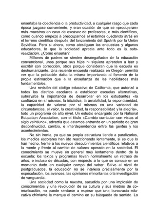 enseñaba la obediencia o la productividad, o cualquier rasgo que cada
época juzgase conveniente, y eran ocasión de que se «produjeran»
más maestros en caso de escasez de profesores, o más científicos,
como cuando empezó a preocuparnos el estarnos quedando atrás en
el terreno científico después del lanzamiento del Sputnik por la Unión
Soviética. Pero si ahora, como atestiguan las encuestas y algunos
educadores, lo que la sociedad aprecia ante todo es la auto-
realización. ¿Cómo enseñar?
Millones de padres se sienten desengañados de la educación
convencional, unos porque sus hijos ni siquiera aprenden a leer y
escribir con corrección, otros porque consideran que la escuela es
deshumanizante. Una reciente encuesta realizada en Oregón permitió
ver que la población daba la misma importancia al fomento de la
propia estimación que a la enseñanza de las habilidades más
fundamentales.
Una revisión del código educativo de California, que autorizó a
todos los distritos escolares a establecer escuelas alternativas,
subrayaba la importancia de desarrollar en los estudiantes «la
confianza en sí mismos, la iniciativa, la amabilidad, la espontaneidad,
la capacidad de valerse por sí mismos en una variedad de
circunstancias, el valor, la creatividad, la responsabilidad y la alegría»,
todo un programa de alto nivel. Un estudio encargado por la National
Education Association, con el título «Cambio curricular con vistas al
siglo veintiuno», advertía que estamos entrando en un período de gran
discontinuidad, cambio, e interdependencia entre las gentes y los
acontecimientos.
No sin ironía, ya que su propia estructura tiende a paralizarlos,
los medios escolares han ido reaccionando lentamente, si es que lo
han hecho, frente a los nuevos descubrimientos científicos relativos a
la mente y frente al cambio de valores operado en la sociedad. El
conocimiento se mueve en general muy lentamente dentro de la
escuela; los textos y programas llevan normalmente un retraso de
años, e incluso de décadas, con respecto a lo que se conoce en un
momento dado en cualquier campo del saber. Salvo al nivel de
postgraduados, la educación no se interesa precisamente por la
especulación, los avances, las opiniones minoritarias o la investigación
de vanguardia.
Una sociedad como la nuestra, sacudida por una implosión de
conocimientos y una revolución de su cultura y sus medios de co-
municación, no puede sentarse a esperar que una burocracia edu-
cativa chirriante le marque el camino en su búsqueda de sentido. Lo
 