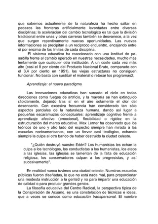 que sabemos actualmente de la naturaleza ha hecho saltar en
pedazos las fronteras artificialmente levantadas entre diversas
disciplinas; la aceleración del cambio tecnológico es tal que la división
tradicional entre unas y otras carreras también se desvanece, a la vez
que surgen repentinamente nuevas oportunidades. Las nuevas
informaciones se precipitan a un reciproco encuentro, encajando entre
sí por encima de los limites de cada disciplina.
El sistema educativo ha reaccionado con una lentitud de pe-
sadilla frente al cambio operado en nuestras necesidades, mucho más
lentamente que cualquier otra institución. A un coste cada vez más
alto (casi el 8 por ciento del Producto Nacional Bruto, comparado con
el 3,4 por ciento en 1951), las viejas estructuras no consiguen
funcionar. No basta con sustituir el material o retocar los programas2.
Aprendizaje: el nuevo paradigma
Las innovaciones educativas han surcado el cielo en todas
direcciones como fuegos de artificio, y la mayoría se han extinguido
rápidamente, dejando tras sí en el aire solamente el olor del
desencanto. Con excesiva frecuencia han considerado tan sólo
aspectos parciales de la naturaleza humana, dando así lugar a
pequeñas escaramuzas conceptuales: aprendizaje cognitivo frente a
aprendizaje afectivo (emocional), flexibilidad o rigidez en la
estructuración del marco educativo. Max Lerner ha observado que los
teóricos de uno y otro lado del espectro siempre han mirado a las
escuelas norteamericanas, con un fervor casi teológico, echando
siempre la culpa al otro bando de haber destruido la ciudad celeste.
"¿Quién destruyó nuestro Edén? Los humanistas les echan la
culpa a los tecnólogos, los conductistas a los humanistas, los ateos
a las iglesias, las iglesias se lamentan de la falta de educación
religiosa, los conservadores culpan a los progresistas, y así
sucesivamente".
En realidad nunca tuvimos una ciudad celeste. Nuestras escuelas
públicas fueron diseñadas, lo que no está nada mal, para proporcionar
una modesta instrucción a la gente3 y no para impartir una educación
de calidad o para producir grandes genios.
La filosofía educativa del Centro Radical, la perspectiva típica de
la Conspiración de Acuario, es una constelación de técnicas e ideas,
que a veces se conoce como educación transpersonal. El nombre
 