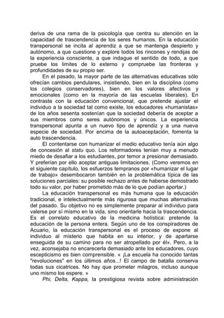 deriva de una rama de la psicología que centra su atención en la
capacidad de trascendencia de los seres humanos. En la educación
transpersonal se incita al aprendiz a que se mantenga despierto y
autónomo, a que cuestione y explore todos los rincones y rendijas de
la experiencia consciente, a que indague el sentido de todo, a que
pruebe los limites de lo externo y compruebe las fronteras y
profundidades de su propio ser.
En el pasado, la mayor parte de las alternativas educativas sólo
ofrecían cambios pendulares, insistiendo, bien en la disciplina (como
los colegios conservadores), bien en los valores afectivos y
emocionales (como en la mayoría de las escuelas liberales). En
contraste con la educación convencional, que pretende ajustar el
individuo a la sociedad tal como existe, los educadores «humanistas»
de los años sesenta sostenían que la sociedad debería de aceptar a
sus miembros como seres autónomos y únicos. La experiencia
transpersonal apunta a un nuevo tipo de aprendiz y a una nueva
especie de sociedad. Por encima de la autoaceptación, fomenta la
auto trascendencia.
El contentarse con humanizar el medio educativo tenía aún algo
de concesión al statu quo. Los reformadores tenían muy a menudo
miedo de desafiar a los estudiantes, por temor a presionar demasiado.
Y preferían por ello aceptar antiguas limitaciones. (Como veremos en
el siguiente capítulo, los esfuerzos tempranos por «humanizar el lugar
de trabajo» desembocaron también en la problemática típica de las
soluciones parciales: su posible rechazo antes de haberse demostrado
todo su valor, por haber prometido más de lo que podían aportar.)
La educación transpersonal es más humana que la educación
tradicional, e intelectualmente más rigurosa que muchas alternativas
del pasado. Su objetivo no es simplemente preparar al individuo para
valerse por sí mismo en la vida, sino orientarle hacia la trascendencia.
Es el correlato educativo de la medicina holística: pretende la
educación de la persona entera. Según uno de los conspiradores de
Acuario, la educación transpersonal es el proceso de expone al
individuo al misterio que habita en su interior, y de apartarse
enseguida de su camino para no ser atropellado por él». Pero, a la
vez, aconsejaba no encarecerla demasiado ante los educadores, cuyo
escepticismo es bien comprensible. « ¡La escuela ha conocido tantas
"revoluciones" en los últimos años...! El campo de batalla conserva
todas sus cicatrices. No hay que prometer milagros, incluso aunque
uno mismo los espere. »
Phi, Delta, Kappa, la prestigiosa revista sobre administración
 
