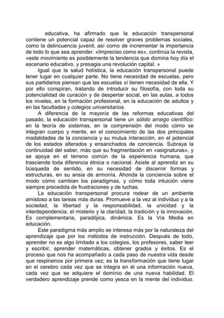 educativa, ha afirmado que la educación transpersonal
contiene un potencial capaz de resolver graves problemas sociales,
como la delincuencia juvenil, así como de incrementar la importancia
de todo lo que sea aprender. «Impreciso como es», continúa la revista,
«este movimiento es posiblemente la tendencia que domina hoy día el
escenario educativo, y presagia una revolución capital. »
Igual que la salud holística, la educación transpersonal puede
tener lugar en cualquier parte. No tiene necesidad de escuelas, pero
sus partidarios piensan que las escuelas sí tienen necesidad de ella. Y
por ello conspiran, tratando de introducir su filosofía, con toda su
potencialidad de curación y de despertar social, en las aulas, a todos
los niveles, en la formación profesional, en la educación de adultos y
en las facultades y colegios universitarios.
A diferencia de la mayoría de las reformas educativas del
pasado, la educación transpersonal tiene un sólido arraigo científico:
en la teoría de sistemas, en la comprensión del modo cómo se
integran cuerpo y mente, en el conocimiento de las dos principales
modalidades de la conciencia y su mutua interacción, en el potencial
de los estados alterados y ensanchados de conciencia. Subraya la
continuidad del saber, más que su fragmentación en «asignaturas», y
se apoya en el terreno común de la experiencia humana, que
trasciende toda diferencia étnica o nacional. Asiste al aprendiz en su
búsqueda de sentido, en su necesidad de discernir formas y
estructuras, en su ansia de armonía. Ahonda la conciencia sobre el
modo cómo cambian los paradigmas, y cómo toda intuición viene
siempre precedida de frustraciones y de luchas.
La educación transpersonal procura rodear de un ambiente
amistoso a las tareas más duras. Promueve a la vez al individuo y a la
sociedad, la libertad y la responsabilidad, la unicidad y la
interdependencia, el misterio y la claridad, la tradición y la innovación.
Es complementaria, paradójica, dinámica. Es la Vía Media en
educación.
Este paradigma más amplio se interesa más por la naturaleza del
aprendizaje que por los métodos de instrucción. Después de todo,
aprender no es algo limitado a los colegios, los profesores, saber leer
y escribir, aprender matemáticas, obtener grados y éxitos. Es el
proceso que nos ha acompañado a cada paso de nuestra vida desde
que respiramos por primera vez; es la transformación que tiene lugar
en el cerebro cada vez que se integra en él una información nueva,
cada vez que se adquiere el dominio de una nueva habilidad. El
verdadero aprendizaje prende como yesca en la mente del individuo.
 