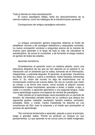 Todo lo demás es mera escolarización.
El nuevo paradigma refleja, tanto los descubrimientos de la
ciencia moderna, como los hallazgos de la transformación personal.
Concepciones del antiguo paradigma educativo
La antigua concepción genera preguntas relativas al modo de
establecer normas y de conseguir obediencia y respuestas correctas.
La nueva concepción conduce a preguntas acerca de la manera de
motivar para aprender a lo largo de toda la vida, de robustecer la
autodisciplina, de avivar la curiosidad, y de fomentar el riesgo creativo
en gentes de todas las edades.
Aprender transforma
Consideremos al aprendiz como un sistema abierto, como una
estructura disipativa de las que se han descrito en el capítulo 6, en
interacción con el ambiente que le rodea, tomando de él información,
integrándola, y usándola después. El aprendiz, al aprender, transforma
los datos, los ordena y vuelve a reordenar, hasta hacerlos coherentes
entre sí. Su visión del mundo no deja de ensancharse con la
incorporación continua de nuevos datos. De vez en cuando esa visión
se rompe, y se forma otra nueva, como sucede al adquirir nuevas
habilidades o ideas importantes: aprender a andar, a hablar, a leer, a
nadar o a escribir; o aprender geometría o una segunda lengua. Cada
nuevo aprendizaje supone una especie de cambio de paradigma.
Todo cambio en el aprendizaje viene precedido por un período de
tensión, de intensidad variable dentro de un continuo que abarca los
siguientes grados: malestar, excitación, tensión creativa, confusión,
ansiedad, dolor, y miedo. Carlos Castañeda ha descrito en Las
enseñanzas de Don Juan la sorpresa y el miedo que acompañan al
proceso de aprendizaje:
"Así comienza lentamente a aprender, poquito a poco al principio,
luego a grandes saltos. Pronto se produce un choque en sus
pensamientos. Lo que aprende no es nunca como lo habla imaginado,
 