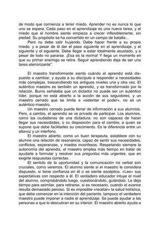 de modo que comienza a tener miedo. Aprender no es nunca lo que
uno se espera. Cada paso en el aprendizaje es una nueva tarea, y el
miedo que el hombre siente empieza a crecer inflexiblemente, sin
piedad. Su propósito se ha convertido en un campo de batalla...
Pero no debe salir huyendo. Debe hacer frente a su propio
miedo, y a pesar de él dar el paso siguiente en el aprendizaje, y el
siguiente y el siguiente. Debe llegar a estar totalmente asustado, y a
pesar de todo no pararse. ¡Esa es la norma! Y llega un momento en
que su primer enemigo se retira. Seguir aprendiendo deja de ser una
tarea aterrorizante".
El maestro transformante siente cuándo el aprendiz está dis-
puesto a cambiar, y ayuda a su discípulo a responder a necesidades
más complejas, trascendiendo los antiguos niveles una y otra vez. El
auténtico maestro es también un aprendiz, y es transformado por la
relación. Burns señalaba que un dictador no puede ser un auténtico
líder, porque no está abierto a la acción de sus seguidores, y un
maestro cerrado que se limita a «ostentar el poder», no es un
auténtico maestro.
Un maestro cerrado puede llenar de información a sus alumnos.
Pero, a cambio, el aprendiz se ve privado de participar. Los alumnos,
como los ciudadanos de una dictadura, no son capaces de hacer
llegar sus necesidades, o su disposición para el cambio, a quien se
supone que debe facilitarles su crecimiento. Es la diferencia entre un
altavoz y un interfono.
El maestro abierto, como un buen terapeuta, establece con su
alumno una relación de resonancia, capaz de sentir sus necesidades,
conflictos, esperanzas, y miedos inconfesos. Respetando siempre la
autonomía del aprendiz, el maestro emplea más tiempo en tratar de
ayudarle a formular y resolver sus preguntas más urgentes, que en
exigirle respuestas correctas.
El sentido de la oportunidad y la comunicación no verbal son
cruciales, como veremos. El alumno siente si el maestro le considera
dispuesto, si tiene confianza en él o se siente escéptico. «Lee» sus
expectativas con respecto a él. El verdadero educador intuye el nivel
del alumno, comprobándolo luego, cuestionándolo, guiándolo. Le deja
tiempo para asimilar, para retirarse, si es necesario, cuando el avance
resulta demasiado penoso. Si es imposible «recetar» la salud holística,
que debe comenzar en la intención del paciente, tampoco el verdadero
maestro puede imponer a nadie el aprendizaje. Se puede ayudar a las
personas a que lo descubran en su interior. El maestro abierto ayuda a
 