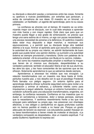 su discípulo a descubrir pautas y conexiones entre las cosas, fomenta
su apertura a nuevas posibilidades, por extrañas que parezcan, y
actúa de comadrona de sus ideas. El maestro es un timonel, un
catalizador, un facilitador, un agente del aprendizaje, pero no su causa
primera.
La confianza se ahonda con el tiempo. El maestro se va sinto-
nizando mejor con el discípulo, con lo cual éste empieza a aprender
con más fuerza y con mayor rapidez. Está claro que para que un
maestro pueda llegar a ese grado de sintonización, es preciso que
tenga una sana estima de sí mismo, un ego con pocas necesidades, y
una escasa necesidad de ponerse a la defensiva. El auténtico maestro
debe estar muy dispuesto a dejar marchar, a reconocer sus
equivocaciones, y a permitir que su discípulo tenga otra realidad
distinta a la suya. Animar al aprendiz para que escuche y obedezca a
la autoridad de su propia voz interior, es admitir tácitamente de buen
grado que puede tener una opinión distinta. La sumisión a la autoridad
externa es siempre provisional y transitoria. Dicho con palabras de la
sabiduría oriental: «Si te encuentras con Buda en tu camino, mátale».
Así como los maestros espirituales amplían o rectifican la imagen
que tienen de sí mismos sus discípulos, despertándoles a su
verdadero potencial, también el educador libera el ser de sus alumnos,
les abre los ojos, y les hace conscientes de las opciones que se les
ofrecen. Solamente aprendemos lo que ya sabíamos desde siempre.
Aprendemos a atravesar los miedos que nos encogían. La
relación transformadora con un maestro nos lleva hasta el límite,
perturba nuestra paz, y nos desafía con lo que el psicólogo Frederick
Perls llamaba «un peligro seguro». Un entorno óptimo para el
aprendizaje debería ofrecer suficiente seguridad como para incitar a la
exploración y animar al esfuerzo, y suficiente interés como para
impulsarnos a seguir adelante. Aunque un entorno humanístico no es
condición suficiente para una educación transformadora, engendra, sin
embargo, la confianza necesaria. Confiamos en los maestros que no
dudan en someternos a tensiones, dolor o tareas penosas, siempre
que lo necesitamos. Y sentimos resentimiento frente a los que nos
empujan para satisfacer su propio ego, nos presionan con chantajes
afectivos, o nos obligan a zambullirnos en aguas profundas cuando
aún no hemos perdido el miedo a no hacer pie. Porque un grado
adecuado de tensión es esencial. Los educadores pueden fracasar en
su tarea transformadora si tienen miedo de molestar al discípulo. «La
verdadera compasión es despiadada», dice un maestro espiritual. Y el
poeta Guillermo Apollinaire lo expresa así:
 