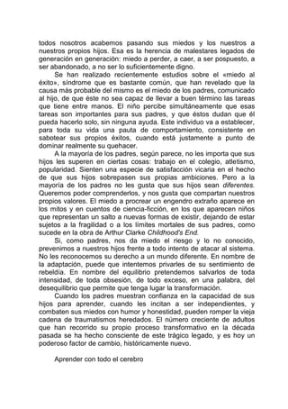 todos nosotros acabemos pasando sus miedos y los nuestros a
nuestros propios hijos. Esa es la herencia de malestares legados de
generación en generación: miedo a perder, a caer, a ser pospuesto, a
ser abandonado, a no ser lo suficientemente digno.
Se han realizado recientemente estudios sobre el «miedo al
éxito», síndrome que es bastante común, que han revelado que la
causa más probable del mismo es el miedo de los padres, comunicado
al hijo, de que éste no sea capaz de llevar a buen término las tareas
que tiene entre manos. El niño percibe simultáneamente que esas
tareas son importantes para sus padres, y que éstos dudan que él
pueda hacerlo solo, sin ninguna ayuda. Este individuo va a establecer,
para toda su vida una pauta de comportamiento, consistente en
sabotear sus propios éxitos, cuando está justamente a punto de
dominar realmente su quehacer.
A la mayoría de los padres, según parece, no les importa que sus
hijos les superen en ciertas cosas: trabajo en el colegio, atletismo,
popularidad. Sienten una especie de satisfacción vicaria en el hecho
de que sus hijos sobrepasen sus propias ambiciones. Pero a la
mayoría de los padres no les gusta que sus hijos sean diferentes.
Queremos poder comprenderlos, y nos gusta que compartan nuestros
propios valores. El miedo a procrear un engendro extraño aparece en
los mitos y en cuentos de ciencia-ficción, en los que aparecen niños
que representan un salto a nuevas formas de existir, dejando de estar
sujetos a la fragilidad o a los límites mortales de sus padres, como
sucede en la obra de Arthur Clarke Childhood's End.
Si, como padres, nos da miedo el riesgo y lo no conocido,
prevenimos a nuestros hijos frente a todo intento de atacar al sistema.
No les reconocemos su derecho a un mundo diferente. En nombre de
la adaptación, puede que intentemos privarles de su sentimiento de
rebeldía. En nombre del equilibrio pretendemos salvarlos de toda
intensidad, de toda obsesión, de todo exceso, en una palabra, del
desequilibrio que permite que tenga lugar la transformación.
Cuando los padres muestran confianza en la capacidad de sus
hijos para aprender, cuando les incitan a ser independientes, y
combaten sus miedos con humor y honestidad, pueden romper la vieja
cadena de traumatismos heredados. El número creciente de adultos
que han recorrido su propio proceso transformativo en la década
pasada se ha hecho consciente de este trágico legado, y es hoy un
poderoso factor de cambio, históricamente nuevo.
Aprender con todo el cerebro
 