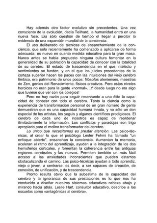 Hay además otro factor evolutivo sin precedentes. Una vez
consciente de la evolución, decía Teilhard, la humanidad entró en una
nueva fase. Era sólo cuestión de tiempo el llegar a percibir la
evidencia de una expansión mundial de la conciencia.
El uso deliberado de técnicas de ensanchamiento de la con-
ciencia, que sólo recientemente ha comenzado a aplicarse de forma
adecuada, es nuevo en cuanto medida educativa para la gran masa.
Nunca antes se había propuesto ninguna cultura fomentar en la
generalidad de su población la capacidad de conocer con la totalidad
de su cerebro. El estado de trascendencia en el que intelecto y
sentimientos se funden, y en el que los juicios procedentes de la
corteza superior hacen las paces con las intuiciones del viejo cerebro
límbico, era patrimonio de unos pocos: filósofos atenienses, maestros
de Zen, genios del Renacimiento, físicos creativos. Pero estos niveles
heroicos no eran para la gente «normal». ¡Y desde luego no era algo
que tuviese que ver con los colegios!
Pero no hay razón para seguir reservando a una élite la capa-
cidad de conocer con todo el cerebro. Tanto la ciencia como la
experiencia de transformación personal de un gran número de gente
demuestran que es una capacidad humana innata, y no sólo un don
especial de los artistas, los yoguis y algunos científicos prodigiosos. El
cerebro de cada uno de nosotros es capaz de reordenar
ilimitadamente la información. Los conflictos y paradojas son trigo
apropiado para el molino transformador del cerebro.
Lo único que necesitamos es prestar atención. Las psico-téc-
nicas, al crear lo que el psicólogo Lester Fehmi ha llamado "un
enfoque abierto", ensanchan la conciencia. Aumentan la memoria,
aceleran el ritmo del aprendizaje, ayudan a la integración de los dos
hemisferios corticales, y fomentan la coherencia entre las antiguas
regiones cerebrales y las nuevas. Permiten también un más fácil
acceso a las ansiedades inconscientes que pueden estarnos
obstaculizando el camino. Las psico-técnicas ayudan a todo aprendiz,
viejo o joven, a centrarse, es decir, a ser capaces de creación, de
conexión, de unificación, y de trascendencia.
Pronto resulta obvio que la subestima de la capacidad del
cerebro y la ignorancia de sus prestaciones es lo que nos ha
conducido a diseñar nuestros sistemas educativos cabeza abajo y
mirando hacia atrás. Leslie Hart, consultor educativo, describe a las
escuelas como «antagónicas al cerebro».
 