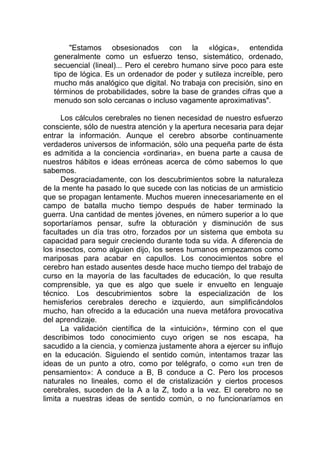 "Estamos obsesionados con la «lógica», entendida
generalmente como un esfuerzo tenso, sistemático, ordenado,
secuencial (lineal)... Pero el cerebro humano sirve poco para este
tipo de lógica. Es un ordenador de poder y sutileza increíble, pero
mucho más analógico que digital. No trabaja con precisión, sino en
términos de probabilidades, sobre la base de grandes cifras que a
menudo son solo cercanas o incluso vagamente aproximativas".
Los cálculos cerebrales no tienen necesidad de nuestro esfuerzo
consciente, sólo de nuestra atención y la apertura necesaria para dejar
entrar la información. Aunque el cerebro absorbe continuamente
verdaderos universos de información, sólo una pequeña parte de ésta
es admitida a la conciencia «ordinaria», en buena parte a causa de
nuestros hábitos e ideas erróneas acerca de cómo sabemos lo que
sabemos.
Desgraciadamente, con los descubrimientos sobre la naturaleza
de la mente ha pasado lo que sucede con las noticias de un armisticio
que se propagan lentamente. Muchos mueren innecesariamente en el
campo de batalla mucho tiempo después de haber terminado la
guerra. Una cantidad de mentes jóvenes, en número superior a lo que
soportaríamos pensar, sufre la obturación y disminución de sus
facultades un día tras otro, forzados por un sistema que embota su
capacidad para seguir creciendo durante toda su vida. A diferencia de
los insectos, como alguien dijo, los seres humanos empezamos como
mariposas para acabar en capullos. Los conocimientos sobre el
cerebro han estado ausentes desde hace mucho tiempo del trabajo de
curso en la mayoría de las facultades de educación, lo que resulta
comprensible, ya que es algo que suele ir envuelto en lenguaje
técnico. Los descubrimientos sobre la especialización de los
hemisferios cerebrales derecho e izquierdo, aun simplificándolos
mucho, han ofrecido a la educación una nueva metáfora provocativa
del aprendizaje.
La validación científica de la «intuición», término con el que
describimos todo conocimiento cuyo origen se nos escapa, ha
sacudido a la ciencia, y comienza justamente ahora a ejercer su influjo
en la educación. Siguiendo el sentido común, intentamos trazar las
ideas de un punto a otro, como por telégrafo, o como «un tren de
pensamiento»: A conduce a B, B conduce a C. Pero los procesos
naturales no lineales, como el de cristalización y ciertos procesos
cerebrales, suceden de la A a la Z, todo a la vez. El cerebro no se
limita a nuestras ideas de sentido común, o no funcionaríamos en
 
