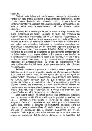 absoluto.
El diccionario define la intuición como «percepción rápida de la
verdad sin que medie atención o razonamiento consciente», como
«conocimiento brotado del interior», como «conocimiento o
sentimiento instintivo asociado con una visión clara y concentrada». La
palabra deriva, muy adecuadamente, del latín intuere, «mirar
adentro».
No debe extrañarnos que la mente lineal no haga caso de esa
forma instantánea de sentir. Después de todo, sus procesos no
pueden rastrearse linealmente, por lo que resultan sospechosos. Y
provienen de la mitad muda del cerebro, que es fundamentalmente
incapaz de hablar. El hemisferio derecho es incapaz de verbalizar lo
que sabe; sus símbolos, imágenes o metáforas necesitan ser
reconocidos y reformulados por el hemisferio izquierdo, para que su
información pueda ser conocida en su totalidad. Antes de contar con la
evidencia de la validez de esa forma de conocimiento demostrada en
los laboratorios, y con algún atisbo de los procesos no lineales; le
resultaba muy duro a nuestro yo lineal el aceptarlos, y mucho más el
confiar en ellos. Hoy sabemos que derivan de un sistema cuya
capacidad de almacenamiento, su grado de interconexión y su
velocidad humillan los esfuerzos de comprensión de los más brillantes
investigadores.
Existe la tendencia a pensar en la intuición como algo separado
del intelecto. Con mayor precisión, podríamos afirmar que la intuición
acompaña al intelecto. Todo cuanto alguna vez hemos «imaginado»
queda también registrado y es accesible. Esos dominios más amplios
de nuestro saber conocen todo lo que sabemos con nuestra
conciencia ordinaria, y muchísimo más. Como sostiene el psicólogo
Eugene Gendlin, esa dimensión, a la que solíamos dar el nombre de
inconsciente, no es algo infantil, regresivo ni ensoñador, sino que es
mucho más listo que «nosotros». Si a veces sus mensajes son
enmarañados, es culpa del receptor, no del emisor.
Este «tácito saber» ha tenido siempre sus defensores, incluidos
muchos de nuestros científicos y artistas más grandes y creativos. Ha
sido el compañero insustituible y silencioso de todos nuestros
progresos. El cerebro izquierdo es capaz de organizar la información
nueva para formar el conjunto de estructuras existente, pero es
incapaz de generar nuevas ideas. El cerebro derecho ve el contexto, y
por eso, su significado. Sin la intuición, estaríamos aún en las
cavernas. Toda ruptura, todo salto adelante en la historia, tiene su
origen en intuiciones del hemisferio derecho, en la habilidad del
 