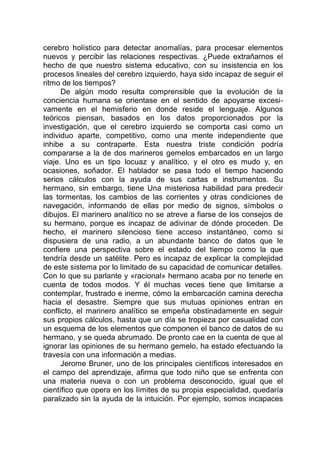 cerebro holístico para detectar anomalías, para procesar elementos
nuevos y percibir las relaciones respectivas. ¿Puede extrañarnos el
hecho de que nuestro sistema educativo, con su insistencia en los
procesos lineales del cerebro izquierdo, haya sido incapaz de seguir el
ritmo de los tiempos?
De algún modo resulta comprensible que la evolución de la
conciencia humana se orientase en el sentido de apoyarse excesi-
vamente en el hemisferio en donde reside el lenguaje. Algunos
teóricos piensan, basados en los datos proporcionados por la
investigación, que el cerebro izquierdo se comporta casi como un
individuo aparte, competitivo, como una mente independiente que
inhibe a su contraparte. Esta nuestra triste condición podría
compararse a la de dos marineros gemelos embarcados en un largo
viaje. Uno es un tipo locuaz y analítico, y el otro es mudo y, en
ocasiones, soñador. El hablador se pasa todo el tiempo haciendo
serios cálculos con la ayuda de sus cartas e instrumentos. Su
hermano, sin embargo, tiene Una misteriosa habilidad para predecir
las tormentas, los cambios de las corrientes y otras condiciones de
navegación, informando de ellas por medio de signos, símbolos o
dibujos. El marinero analítico no se atreve a fiarse de los consejos de
su hermano, porque es incapaz de adivinar de dónde proceden. De
hecho, el marinero silencioso tiene acceso instantáneo, como si
dispusiera de una radio, a un abundante banco de datos que le
confiere una perspectiva sobre el estado del tiempo como la que
tendría desde un satélite. Pero es incapaz de explicar la complejidad
de este sistema por lo limitado de su capacidad de comunicar detalles.
Con lo que su parlante y «racional» hermano acaba por no tenerle en
cuenta de todos modos. Y él muchas veces tiene que limitarse a
contemplar, frustrado e inerme, cómo la embarcación camina derecha
hacia el desastre. Siempre que sus mutuas opiniones entran en
conflicto, el marinero analítico se empeña obstinadamente en seguir
sus propios cálculos, hasta que un día se tropieza por casualidad con
un esquema de los elementos que componen el banco de datos de su
hermano, y se queda abrumado. De pronto cae en la cuenta de que al
ignorar las opiniones de su hermano gemelo, ha estado efectuando la
travesía con una información a medias.
Jerome Bruner, uno de los principales científicos interesados en
el campo del aprendizaje, afirma que todo niño que se enfrenta con
una materia nueva o con un problema desconocido, igual que el
científico que opera en los límites de su propia especialidad, quedaría
paralizado sin la ayuda de la intuición. Por ejemplo, somos incapaces
 