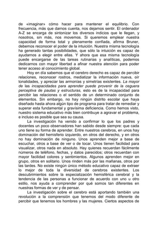 de «imaginar» cómo hacer para mantener el equilibrio. Con
frecuencia, más que darnos cuenta, nos dejamos sentir. El ordenador
A-Z se encarga de sintonizar los diversos indicios que le llegan, y
nosotros, sin más, nos movemos. Si queremos emplear nuestra
capacidad de forma total y plenamente confiada, afirma Bruner,
debemos reconocer el poder de la intuición. Nuestra misma tecnología
ha generado tantas posibilidades, que sólo la intuición es capaz de
ayudarnos a elegir entre ellas. Y ahora que esa misma tecnología
puede encargarse de las tareas rutinarias y analíticas, podemos
dedicarnos con mayor libertad a afinar nuestra atención para poder
tener acceso al conocimiento global.
Hoy en día sabemos que el cerebro derecho es capaz de percibir
relaciones, reconocer rostros, mediatizar la información nueva, oír
tonalidades, y apreciar las armonías y simetrías existentes. La mayor
de las incapacidades para aprender puede provenir de la ceguera
perceptiva de pautas y estructuras, esto es de la incapacidad para
percibir las relaciones o el sentido de un determinado conjunto de
elementos. Sin embargo, no hay ningún distrito escolar que haya
diseñado hasta ahora algún tipo de programa para tratar de remediar y
superar esta fundamental y gravísima deficiencia. Como hemos visto,
nuestro sistema educativo más bien contribuye a agravar el problema,
e incluso es posible que sea su causa.
La investigación ha venido a confirmar lo que los padres y
docentes un poco observadores han sabido desde siempre: que cada
uno tiene su forma de aprender. Entre nuestros cerebros, en unos hay
dominación del hemisferio izquierdo, en otros del derecho, y en otros
no hay dominación de ninguno. Unos aprenden mejor a base de
escuchar, otros a base de ver o de tocar. Unos tienen facilidad para
visualizar, otros nada en absoluto. Hay quienes recuerdan fácilmente
números de teléfono, fechas, y datos parecidos; otros recuerdan con
mayor facilidad colores y sentimientos. Algunos aprenden mejor en
grupo, otros en solitario. Unos rinden más por las mañanas, otros por
las tardes. No existe ningún único método educativo capaz de extraer
lo mejor de toda la diversidad de cerebros existentes. Los
descubrimientos sobre la especialización hemisférica cerebral y la
tendencia de las personas a funcionar de acuerdo con uno u otro
estilo, nos ayuda a comprender por qué somos tan diferentes en
nuestras formas de ver y de pensar.
La investigación sobre el cerebro está aportando también una
revolución a la comprensión que tenemos del modo diferente de
percibir que tenemos los hombres y las mujeres. Ciertos aspectos de
 