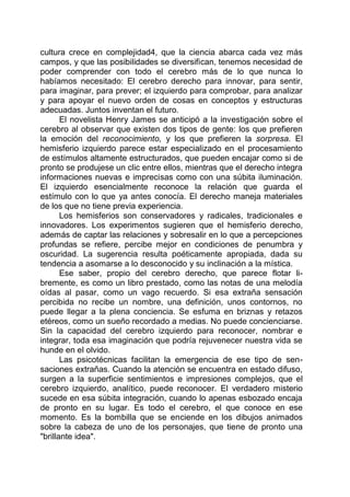 cultura crece en complejidad4, que la ciencia abarca cada vez más
campos, y que las posibilidades se diversifican, tenemos necesidad de
poder comprender con todo el cerebro más de lo que nunca lo
habíamos necesitado: El cerebro derecho para innovar, para sentir,
para imaginar, para prever; el izquierdo para comprobar, para analizar
y para apoyar el nuevo orden de cosas en conceptos y estructuras
adecuadas. Juntos inventan el futuro.
El novelista Henry James se anticipó a la investigación sobre el
cerebro al observar que existen dos tipos de gente: los que prefieren
la emoción del reconocimiento, y los que prefieren la sorpresa. El
hemisferio izquierdo parece estar especializado en el procesamiento
de estímulos altamente estructurados, que pueden encajar como si de
pronto se produjese un clic entre ellos, mientras que el derecho integra
informaciones nuevas e imprecisas como con una súbita iluminación.
El izquierdo esencialmente reconoce la relación que guarda el
estímulo con lo que ya antes conocía. El derecho maneja materiales
de los que no tiene previa experiencia.
Los hemisferios son conservadores y radicales, tradicionales e
innovadores. Los experimentos sugieren que el hemisferio derecho,
además de captar las relaciones y sobresalir en lo que a percepciones
profundas se refiere, percibe mejor en condiciones de penumbra y
oscuridad. La sugerencia resulta poéticamente apropiada, dada su
tendencia a asomarse a lo desconocido y su inclinación a la mística.
Ese saber, propio del cerebro derecho, que parece flotar li-
bremente, es como un libro prestado, como las notas de una melodía
oídas al pasar, como un vago recuerdo. Si esa extraña sensación
percibida no recibe un nombre, una definición, unos contornos, no
puede llegar a la plena conciencia. Se esfuma en briznas y retazos
etéreos, como un sueño recordado a medias. No puede concienciarse.
Sin la capacidad del cerebro izquierdo para reconocer, nombrar e
integrar, toda esa imaginación que podría rejuvenecer nuestra vida se
hunde en el olvido.
Las psicotécnicas facilitan la emergencia de ese tipo de sen-
saciones extrañas. Cuando la atención se encuentra en estado difuso,
surgen a la superficie sentimientos e impresiones complejos, que el
cerebro izquierdo, analítico, puede reconocer. El verdadero misterio
sucede en esa súbita integración, cuando lo apenas esbozado encaja
de pronto en su lugar. Es todo el cerebro, el que conoce en ese
momento. Es la bombilla que se enciende en los dibujos animados
sobre la cabeza de uno de los personajes, que tiene de pronto una
"brillante idea".
 