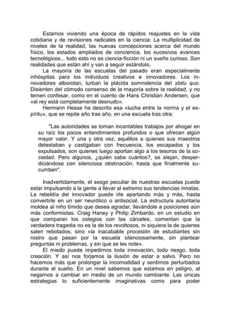 Estamos viviendo una época de rápidos reajustes en la vida
cotidiana y de revisiones radicales en la ciencia: La multiplicidad de
niveles de la realidad, las nuevas concepciones acerca del mundo
físico, los estados ampliados de conciencia, los sucesivos avances
tecnológicos... todo esto no es ciencia-ficción ni un sueño curioso. Son
realidades que están ahí y van a seguir estándolo.
La mayoría de las escuelas del pasado eran especialmente
inhóspitas para los individuos creativos e innovadores. Los in-
novadores alborotan, turban la plácida somnolencia del statu quo.
Disienten del cómodo consenso de la mayoría sobre la realidad, y no
temen confesar, como en el cuento de Hans Christian Andersen, que
«el rey está completamente desnudo».
Hermann Hesse ha descrito esa «lucha entre la norma y el es-
píritu», que se repite año tras año, en una escuela tras otra:
"Las autoridades se toman incontables trabajos por ahogar en
su raíz los pocos entendimientos profundos o que ofrecen algún
mayor valor. Y una y otra vez, aquéllos a quienes sus maestros
detestaban y castigaban con frecuencia, los escapados y los
expulsados, son quienes luego aportan algo a los tesoros de la so-
ciedad. Pero algunos, ¿quién sabe cuántos?, se alejan, desper-
diciándose con silenciosa obstinación, hasta que finalmente su-
cumben".
Inadvertidamente, el sesgo peculiar de nuestras escuelas puede
estar impulsando a la gente a llevar al extremo sus tendencias innatas.
La rebeldía del innovador puede irle apartando más y más, hasta
convertirle en un ser neurótico o antisocial. La estructura autoritaria
moldea al niño tímido que desea agradar, llevándole a posiciones aún
más conformistas. Craig Haney y Philip Zimbardo, en un estudio en
que comparan los colegios con las cárceles, comentan que la
verdadera tragedia no es la de los revoltosos, ni siquiera la de quienes
salen rebotados, sino «la inacabable procesión de estudiantes sin
rostro que pasan por la escuela silenciosamente, sin plantear
preguntas ni problemas, y sin que se les note».
El miedo puede impedirnos toda innovación, todo riesgo, toda
creación. Y así nos forjamos la ilusión de estar a salvo. Pero no
hacemos más que prolongar la incomodidad y sentirnos perturbados
durante el sueño. En un nivel sabemos que estamos en peligro, al
negarnos a cambiar en medio de un mundo cambiante. Las únicas
estrategias lo suficientemente imaginativas como para poder
 