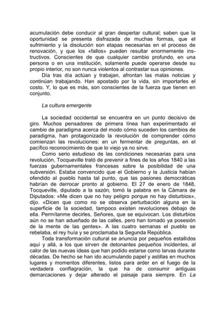 acumulación debe conducir al gran despertar cultural; saben que la
oportunidad se presenta disfrazada de muchas formas, que el
sufrimiento y la disolución son etapas necesarias en el proceso de
renovación, y que los «fallos» pueden resultar enormemente ins-
tructivos. Conscientes de que cualquier cambio profundo, en una
persona o en una institución, solamente puede operarse desde su
propio interior, no son nunca violentos al contrastar sus opiniones.
Día tras día actúan y trabajan, afrontan las malas noticias y
continúan trabajando. Han apostado por la vida, sin importarles el
costo. Y, lo que es más, son conscientes de la fuerza que tienen en
conjunto.
La cultura emergente
La sociedad occidental se encuentra en un punto decisivo de
giro. Muchos pensadores de primera línea han experimentado el
cambio de paradigma acerca del modo cómo suceden los cambios de
paradigma, han protagonizado la revolución de comprender cómo
comienzan las revoluciones: en un fermentar de preguntas, en el
pacífico reconocimiento de que lo viejo ya no sirve.
Como serio estudioso de las condiciones necesarias para una
revolución, Tocqueville trató de prevenir a fines de los años 1840 a las
fuerzas gubernamentales francesas sobre la posibilidad de una
subversión. Estaba convencido que el Gobierno y la Justicia habían
ofendido al pueblo hasta tal punto, que las pasiones democráticas
habrían de derrocar pronto al gobierno. El 27 de enero de 1848,
Tocqueville, diputado a la sazón, tomó la palabra en la Cámara de
Diputados: «Me dicen que no hay peligro porque no hay disturbios»,
dijo. «Dicen que como no se observa perturbación alguna en la
superficie de la sociedad, tampoco existen revoluciones debajo de
ella. Permítanme decirles, Señores, que se equivocan. Los disturbios
aún no se han adueñado de las calles, pero han tomado ya posesión
de la mente de las gentes». A las cuatro semanas el pueblo se
rebelaba, el rey huía y se proclamaba la Segunda República.
Toda transformación cultural se anuncia por pequeños estallidos
aquí y allá, a los que sirven de detonantes pequeños incidentes, al
calor de las nuevas ideas que han podido estarse como larvas durante
décadas. De hecho se han ido acumulando papel y astillas en muchos
lugares y momentos diferentes, listos para arder en el fuego de la
verdadera conflagración, la que ha de consumir antiguas
demarcaciones y dejar alterado el paisaje para siempre. En La
 
