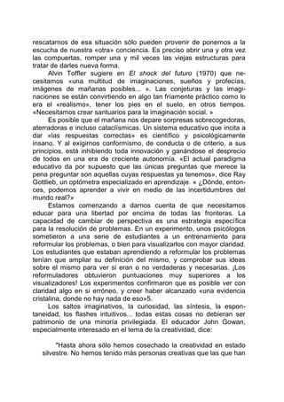 rescatarnos de esa situación sólo pueden provenir de ponernos a la
escucha de nuestra «otra» conciencia. Es preciso abrir una y otra vez
las compuertas, romper una y mil veces las viejas estructuras para
tratar de darles nueva forma.
Alvin Toffler sugiere en El shock del futuro (1970) que ne-
cesitamos «una multitud de imaginaciones, sueños y profecías,
imágenes de mañanas posibles... ». Las conjeturas y las imagi-
naciones se están convirtiendo en algo tan fríamente práctico como lo
era el «realismo», tener los pies en el suelo, en otros tiempos.
«Necesitamos crear santuarios para la imaginación social. »
Es posible que el mañana nos depare sorpresas sobrecogedoras,
aterradoras e incluso cataclísmicas. Un sistema educativo que incita a
dar «las respuestas correctas» es científico y psicológicamente
insano. Y al exigirnos conformismo, de conducta o de criterio, a sus
principios, está inhibiendo toda innovación y ganándose el desprecio
de todos en una era de creciente autonomía. «El actual paradigma
educativo da por supuesto que las únicas preguntas que merece la
pena preguntar son aquellas cuyas respuestas ya tenemos», dice Ray
Gottlieb, un optómetra especializado en aprendizaje. « ¿Dónde, enton-
ces, podemos aprender a vivir en medio de las incertidumbres del
mundo real?»
Estamos comenzando a darnos cuenta de que necesitamos
educar para una libertad por encima de todas las fronteras. La
capacidad de cambiar de perspectiva es una estrategia específica
para la resolución de problemas. En un experimento, unos psicólogos
sometieron a una serie de estudiantes a un entrenamiento para
reformular los problemas, o bien para visualizarlos con mayor claridad.
Los estudiantes que estaban aprendiendo a reformular los problemas
tenían que ampliar su definición del mismo, y comprobar sus ideas
sobre el mismo para ver si eran o no verdaderas y necesarias. ¡Los
reformuladores obtuvieron puntuaciones muy superiores a los
visualizadores! Los experimentos confirmaron que es posible ver con
claridad algo en si erróneo, y creer haber alcanzado «una evidencia
cristalina, donde no hay nada de eso»5.
Los saltos imaginativos, la curiosidad, las síntesis, la espon-
taneidad, los flashes intuitivos... todas estas cosas no debieran ser
patrimonio de una minoría privilegiada. El educador John Gowan,
especialmente interesado en el tema de la creatividad, dice:
"Hasta ahora sólo hemos cosechado la creatividad en estado
silvestre. No hemos tenido más personas creativas que las que han
 