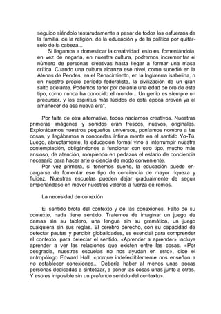 seguido siéndolo testarudamente a pesar de todos los esfuerzos de
la familia, de la religión, de la educación y de la política por quitár-
selo de la cabeza...
Si llegamos a domesticar la creatividad, esto es, fomentándola,
en vez de negarla, en nuestra cultura, podremos incrementar el
número de personas creativas hasta llegar a formar una masa
crítica. Cuando una cultura alcanza ese nivel, como sucedió en la
Atenas de Pendes, en el Renacimiento, en la Inglaterra isabelina, o
en nuestro propio período federalista, la civilización da un gran
salto adelante. Podemos tener por delante una edad de oro de este
tipo, como nunca ha conocido el mundo... Un genio es siempre un
precursor, y los espíritus más lúcidos de esta época prevén ya el
amanecer de esa nueva era".
Por falta de otra alternativa, todos nacíamos creativos. Nuestras
primeras imágenes y sonidos eran frescos, nuevos, originales.
Explorábamos nuestros pequeños universos, poníamos nombre a las
cosas, y llegábamos a conocerlas íntima mente en el sentido Yo-Tú.
Luego, abruptamente, la educación formal vino a interrumpir nuestra
contemplación, obligándonos a funcionar con otro tipo, mucho más
ansioso, de atención, rompiendo en pedazos el estado de conciencia
necesario para hacer arte o ciencia de modo conveniente.
Por vez primera, si tenemos suerte, la educación puede en-
cargarse de fomentar ese tipo de conciencia de mayor riqueza y
fluidez. Nuestras escuelas pueden dejar gradualmente de seguir
empeñándose en mover nuestros veleros a fuerza de remos.
La necesidad de conexión
El sentido brota del contexto y de las conexiones. Falto de su
contexto, nada tiene sentido. Tratemos de imaginar un juego de
damas sin su tablero, una lengua sin su gramática, un juego
cualquiera sin sus reglas. El cerebro derecho, con su capacidad de
detectar pautas y percibir globalidades, es esencial para comprender
el contexto, para detectar el sentido. «Aprender a aprender» incluye
aprender a ver las relaciones que existen entre las cosas. «Por
desgracia, nuestras escuelas no nos ayudan en esto», dice el
antropólogo Edward Hall, «porque indefectiblemente nos enseñan a
no establecer conexiones... Debería haber al menos unas pocas
personas dedicadas a sintetizar, a poner las cosas unas junto a otras.
Y eso es imposible sin un profundo sentido del contexto».
 