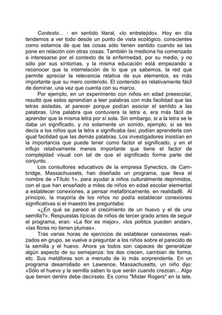Contexto... : en sentido literal, «lo entretejido». Hoy en día
tendemos a ver todo desde un punto de vista ecológico, conscientes
como estamos de que las cosas sólo tienen sentido cuando se las
pone en relación con otras cosas. También la medicina ha comenzado
a interesarse por el contexto de la enfermedad, por su medio, y no
sólo por sus síntomas, y la misma educación está empezando a
reconocer que la interrelación de lo que ya sabemos, la red que
permite apreciar la relevancia relativa de sus elementos, es más
importante que su mero contenido. El contenido es relativamente fácil
de dominar, una vez que cuenta con su marco.
Por ejemplo, en un experimento con niños en edad preescolar,
resultó que estos aprendían a leer palabras con más facilidad que las
letras aisladas, al parecer porque podían asociar el sentido a las
palabras. Una palabra que contuviera la letra e, era más fácil de
aprender que la misma letra por sí sola. Sin embargo, si a la letra se le
daba un significado, y no solamente un sonido, ejemplo, si se les
decía a los niños que la letra e significaba taxi, podían aprenderla con
igual facilidad que las demás palabras. Los investigadores insistían en
la importancia que puede tener como factor el significado, y en el
influjo relativamente menos importante que tiene el factor de
complejidad visual con tal de que el significado forme parte del
conjunto.
Los consultores educativos de la empresa Synectics, de Cam-
bridge, Massachussets, han diseñado un programa, que lleva el
nombre de «Título 1», para ayudar a niños culturalmente deprimidos,
con el que han enseñado a miles de niños en edad escolar elemental
a establecer conexiones, a pensar metafóricamente, en realidad6. Al
principio, la mayoría de los niños no podía establecer conexiones
significativas si el maestro les preguntaba:
«¿En qué se parece el crecimiento de un huevo y el de una
semilla?». Respuestas típicas de niños de tercer grado antes de seguir
el programa, eran: «La flor es mejor», «los pollitos pueden andar»,
«las flores no tienen plumas».
Tras varias horas de ejercicios de establecer conexiones reali-
zados en grupo, se vuelve a preguntar a los niños sobre el parecido de
la semilla y el huevo. Ahora ya todos son capaces de generalizar
algún aspecto de su semejanza: los dos crecen, cambian de forma,
etc. Sus metáforas son a menudo de lo más sorprendente. En un
programa desarrollado en Lawrence, Massachusetts, un niño dijo:
«Sólo el huevo y la semilla saben lo que serán cuando crezcan... Algo
que tienen dentro debe decírselo. Es como "Mister Rogers" en la tele.
 