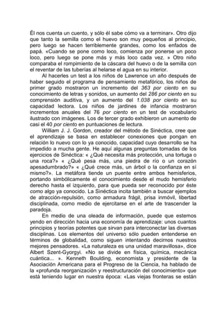 Él nos cuenta un cuento, y sólo él sabe cómo va a terminar». Otro dijo
que tanto la semilla como el huevo son muy pequeños al principio,
pero luego se hacen terriblemente grandes, como los enfados de
papá. «Cuando se pone como loco, comienza por ponerse un poco
loco, pero luego se pone más y más loco cada vez. » Otro niño
comparaba el rompimiento de la cáscara del huevo o de la semilla con
el reventar de las tuberías al helarse el agua en su interior.
Al hacerles un test a los niños de Lawrence un año después de
haber seguido el programa de pensamiento metafórico, los niños de
primer grado mostraron un incremento del 363 por ciento en su
conocimiento de letras y sonidos, un aumento del 286 por ciento en su
comprensión auditiva, y un aumento del 1.038 por ciento en su
capacidad lectora. Los niños de jardines de infancia mostraron
incrementos anuales del 76 por ciento en un test de vocabulario
ilustrado con imágenes. Los de tercer grado exhibieron un aumento de
casi el 40 por ciento en puntuaciones de lectura.
William J. J. Gordon, creador del método de Sinéctica, cree que
el aprendizaje se basa en establecer conexiones que pongan en
relación lo nuevo con lo ya conocido, capacidad cuyo desarrollo se ha
impedido a mucha gente. He aquí algunas preguntas tomadas de los
ejercicios de Sinéctica: « ¿Qué necesita más protección, una tortuga o
una roca?» « ¿Qué pesa más, una piedra de río o un corazón
apesadumbrado?» « ¿Qué crece más, un árbol o la confianza en sí
mismo?». La metáfora tiende un puente entre ambos hemisferios,
portando simbólicamente el conocimiento desde el mudo hemisferio
derecho hasta el izquierdo, para que pueda ser reconocido por éste
como algo ya conocido. La Sinéctica incita también a buscar ejemplos
de atracción-repulsión, como armadura frágil, prisa inmóvil, libertad
disciplinada, como medio de ejercitarse en el arte de trascender la
paradoja.
En medio de una oleada de información, puede que estemos
yendo en dirección hacia una economía de aprendizaje: unos cuantos
principios y teorías potentes que sirvan para interconectar las diversas
disciplinas. Los elementos del universo sólo pueden entenderse en
términos de globalidad, como siguen intentando decirnos nuestros
mejores pensadores. «La naturaleza es una unidad maravillosa», dice
Albert Szent-Gyorgyi. «No se divide en física, química, mecánica
cuántica... ». Kenneth Boulding, economista y presidente de la
Asociación Americana para el Progreso de la Ciencia, ha hablado de
la «profunda reorganización y reestructuración del conocimiento» que
está teniendo lugar en nuestra época: «Las viejas fronteras se están
 