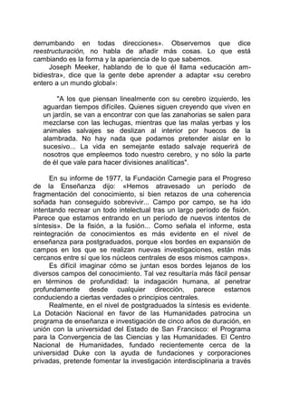 derrumbando en todas direcciones». Observemos que dice
reestructuración, no habla de añadir más cosas. Lo que está
cambiando es la forma y la apariencia de lo que sabemos.
Joseph Meeker, hablando de lo que él llama «educación am-
bidiestra», dice que la gente debe aprender a adaptar «su cerebro
entero a un mundo global»:
"A los que piensan linealmente con su cerebro izquierdo, les
aguardan tiempos difíciles. Quienes siguen creyendo que viven en
un jardín, se van a encontrar con que las zanahorias se salen para
mezclarse con las lechugas, mientras que las malas yerbas y los
animales salvajes se deslizan al interior por huecos de la
alambrada. No hay nada que podamos pretender aislar en lo
sucesivo... La vida en semejante estado salvaje requerirá de
nosotros que empleemos todo nuestro cerebro, y no sólo la parte
de él que vale para hacer divisiones analíticas".
En su informe de 1977, la Fundación Carnegie para el Progreso
de la Enseñanza dijo: «Hemos atravesado un período de
fragmentación del conocimiento, si bien retazos de una coherencia
soñada han conseguido sobrevivir... Campo por campo, se ha ido
intentando recrear un todo intelectual tras un largo período de fisión.
Parece que estamos entrando en un período de nuevos intentos de
síntesis». De la fisión, a la fusión... Como señala el informe, esta
reintegración de conocimientos es más evidente en el nivel de
enseñanza para postgraduados, porque «los bordes en expansión de
campos en los que se realizan nuevas investigaciones, están más
cercanos entre sí que los núcleos centrales de esos mismos campos».
Es difícil imaginar cómo se juntan esos bordes lejanos de los
diversos campos del conocimiento. Tal vez resultaría más fácil pensar
en términos de profundidad: la indagación humana, al penetrar
profundamente desde cualquier dirección, parece estarnos
conduciendo a ciertas verdades o principios centrales.
Realmente, en el nivel de postgraduados la síntesis es evidente.
La Dotación Nacional en favor de las Humanidades patrocina un
programa de enseñanza e investigación de cinco años de duración, en
unión con la universidad del Estado de San Francisco: el Programa
para la Convergencia de las Ciencias y las Humanidades. El Centro
Nacional de Humanidades, fundado recientemente cerca de la
universidad Duke con la ayuda de fundaciones y corporaciones
privadas, pretende fomentar la investigación interdisciplinaria a través
 