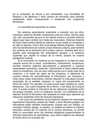 de la concesión de becas a los estudiantes. Las facultades de
Derecho y de Medicina y otros centros de formación para distintas
profesiones están enriqueciendo y ampliando sus programas
formativos.
La necesidad de trascender la cultura
No estamos aprendiendo solamente a conectar con las infor-
maciones; estamos también conectando unos con Otros. Somos cada
vez más conscientes de que no ha habido cultura ni período histórico
alguno que haya contado con todas las respuestas. Estamos tratando
de reunir toda nuestra sabiduría colectiva, la que reside en el pasado y
en todo el planeta. Como dice el psicólogo Stanley Krippner, «Hemos
sido los beneficiarios de nuestra propia herencia cultural, pero también
las víctimas de la estrechez de la propia cultura». Nuestra idea de lo
posible está impregnada del materialismo grosero y el dualismo
superado que separa el cuerpo de la mente, propios de nuestra
perspectiva cultural.
Si la innovación en medicina se ha inspirado en la idea de otras
culturas acerca de la salud, curanderismo, chamanismo, acupuntura,
también nosotros estamos descubriendo y adaptando a nuestras
necesidades educativas, sistemas, instrumentos e ideas tradicionales
sobre la enseñanza. Uno de esos instrumentos es la rueda india de la
medicina, o la rueda del saber de los cheyenes. A diferencia de
nuestra manera de compartimentar la información, los cheyenes y
otras tribus indias americanas intentan describir la naturaleza circular
conectada, de la realidad, trazando un mapa del conocimiento en
forma de rueda. Por ejemplo, la rueda puede estar dividida en cuatro
estaciones, «las cuatro esquinas de la tierra», o las fases de la propia
vida. O puede mostrar la estructura de las relaciones existentes entre
los grupos sociales, como un diagrama circular. Los profesores de la
Harvard School of Education han adoptado la rueda para describir las
relaciones existentes entre las diversas disciplinas.
Y así como los partidarios de la medicina holística han resucitado
expresiones relevantes usadas por Platón y otros filósofos griegos, los
educadores están también examinando, aunque sea con retraso, un
concepto holístico griego: la paideia. La paideia se refería al sistema
educativo creado por el conjunto de la cultura ateniense, en donde
tanto la comunidad como las diversas disciplinas proporcionaban al
individuo elementos de aprendizaje, cuyo último objetivo era alcanzar
el centro divino en el propio ser.
 