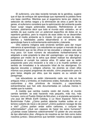 El eufenismo, una idea reciente tomada de la genética, sugiere
que el tipo de enfoque del aprendizaje que representa la paideia tiene
una base científica. Mientras que el eugenismo tenía por objeto la
selección de ciertos rasgos y la eliminación de otros a partir de los
genes, el eufenismo considera que la optimización del ambiente puede
hacer surgir rasgos potenciales deseados. Refiriéndonos al ser
humano, podríamos decir que todo el mundo está «dotado», en el
sentido de que cuenta con un potencial específico de dotes en su
repertorio genético, pero la mayoría de esas dotes no se desarrollan
porque el medio ambiente se lo impide. Un gran número de dotes,
talentos y habilidades podría desarrollarse si el entorno del
aprendizaje fuera lo suficientemente estimulante y tolerante.
Otro sistema indígena está sirviendo también para dar mayor
relevancia al aprendizaje. Los estudiantes se quejan a menudo de que
la información que se les ofrece en las escuelas y colegios vale para
muy poco. Un buen número de educadores norteamericanos ha
adaptado a este propósito la idea del «peregrinaje»: un viaje largo y
peligroso por medio de la selva que deben realizar los aborígenes
australianos al cumplir los catorce años. El saber que se están
preparando para una iniciación a la vida o a la muerte confiere un
sentido de inmediatez a la educación tribal de los aborígenes. En
algunas escuelas y colegios urbanos, los jóvenes se crean ellos
mismos sus propios programas de estudio, como preparación para la
gran tarea, elegida por ellos, que les espera: es su versión del
peregrinaje.
Los educadores se están interesando cada vez más en los
antiguos mitos y símbolos, en tradiciones orales, festivales de la tierra,
costumbres y ritos primitivos de iniciación, y capacidades
extraordinarias que han sido documentadas en culturas menos li-
neales que la nuestra.
A medida que cambia nuestra visión del mundo, el mundo
cambia también: se está haciendo más pequeño, más rico, más
humano, como el Pueblo Global de McLuhan, o el planeta semejante a
una joya del Whole Earth Catalog, o La Nave Espacial Tierra de
Buckminster Fuller. ¿Cómo podían detectar huellas sutiles en un
terreno cubierto de nieve o de arena? ¿Cómo pudieron navegar de isla
a isla? ¿Cómo podían andar sobre carbones, o conjurar las
enfermedades? ¿Qué son capaces de hacer los seres humanos?
¿Cuántas cosas sabemos colectivamente? El póster de una escuela
de tipo alternativo dice: «Ninguno de nosotros es tan listo como todos
nosotros juntos». Descubrimos que también nosotros somos capaces
 