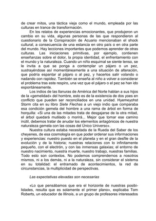 de crear mitos, una táctica vieja como el mundo, empleada por las
culturas en trance de transformación.
En los relatos de experiencias emocionantes, que produjeron un
cambio en su vida, algunas personas de las que respondieron al
cuestionario de la Conspiración de Acuario mencionaban el shock
cultural, a consecuencia de una estancia en otro país o en otra parte
del mundo. Hay lecciones importantes que podemos aprender de otras
culturas. Las iniciaciones primitivas, por ejemplo, contienen
enseñanzas sobre el dolor, la propia identidad, el enfrentamiento con
el mundo y la naturaleza. Cuando un niño esquimal se siente tenso, se
le invita a que se ponga a contemplar un pájaro o un pez,
sustrayéndose así momentáneamente a una situación de alteración,
que podría espantar al pájaro o al pez, y hacerlos salir volando o
nadando con rapidez. También se enseña al niño a volver a considerar
el problema tras este respiro, una vez que el pájaro o el pez se han ido
espontáneamente.
Los indios de las llanuras de América del Norte hablan a sus hijos
de la «gemelidad» del hombre, esto es de la existencia de dos yoes en
conflicto que pueden ser reconciliados en una unidad. Hyemeyohst
Storm cita en su libro Siete Flechas a un viejo indio que comparaba
esa condición gemela del hombre a una rama de árbol en forma de
horquilla: «Si una de las mitades trata de desgajarse de la otra mitad,
el árbol quedará mutilado o morirá... Mejor que tomar ese camino
inútil, debemos tratar de anudar los elementos antagónicos de nuestra
naturaleza gemela con las cosas del Único Universo».
Nuestra cultura estaba necesitada de la Rueda del Saber de los
cheyenes, de esa cosmología en que poder ordenar sus informaciones
y experiencias: nuestro puesto en el planeta y en el gran desfile de la
evolución y de la historia; nuestras relaciones con lo infinitamente
pequeño, con el electrón, y con las inmensas galaxias; el entorno de
nuestro nacimiento, nuestra muerte, nuestro trabajo, nuestras familias.
Todo esto son contextos. No podemos comprendernos a nosotros
mismos, ni a los demás, ni a la naturaleza, sin considerar el sistema
en su totalidad: el entramado de acontecimientos, la red de
circunstancias, la multiplicidad de perspectivas.
Las expectativas elevadas son necesarias
«Lo que pensábamos que era el horizonte de nuestras posibi-
lidades, resulta que es solamente el primer plano», explicaba Tom
Roberts, un educador de Illinois, a un grupo de profesores interesados
 