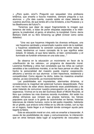« ¿Pero quién, sino?» Preguntó con sequedad. Una profesora
británica, que enseña a futuros maestros, siempre pregunta a sus
alumnos: « ¿Os dais cuenta, cuando estáis en clase delante de
vuestros alumnos, de que tenéis ahí a los Einsteins, a los Picassos y a
los Beethovens del futuro?».
Tenemos que dejar de seguir fragmentando la imagen que
tenemos del éxito, a base de poner etiquetas separadas a la inteli-
gencia, la creatividad, el genio, el atractivo, la moralidad. Como decía
Bárbara Clark en su libro Growving up gifted (Crecer como seres
dotados):
"Una vez que hayamos integrado los diversos enfoques, una
vez hayamos cambiado y ensanchado nuestra visión de la realidad,
y hayamos establecido la conexión subyacente entre todas las
cosas, tendremos un nuevo concepto de lo que significa estar
dotado. El dotado, el que tiene talento, el bien «sintonizado» y el
iluminado se fundirán entonces en una sola cosa..."
Se observa en la educación un movimiento en favor de la
«clarificación de los valores», un programa de desarrollo moral.
Lawrence Kohlberg y otros han constatado que los niños se vuelven
sensibles a las cuestiones morales, si se les hace pensar en ellas. De
hecho la personalidad del maestro puede inspirar cooperación,
altruismo y servicio en sus alumnos o bien hipocresía, resistencia y
competitividad. Como alguien ha dicho, todos los maestros enseñan
valores, ya sea consciente, ya inconscientemente.
Las posibilidades son inquietantes, alarmantes diríamos, si
consideramos la magnitud del potencial humano desperdiciado. Pero
el mero hecho de estar ahora descubriendo esas posibilidades y de
estar tratando de comunicar nuestra preocupación es ya un signo de
esperanza. Vivimos en la era del Guinness Book of World Records, el
libro que contiene los más diversos records mundiales. Ahí están los
atletas olímpicos que rompen sus propias barreras, los héroes
populares que sacan a la gente de automóviles en llamas, historias
televisivas de interés humano, como la del padre impedido, habitante
de un ghetto, que anduvo ocho millas en su silla de ruedas, con su hijo
en el regazo, hasta llegar a un hospital donde conseguir ayuda para
bajarle la fiebre.
Esto es educación moral en vivo, esto es enseñar a trascender. A
causa de las posibilidades de viajes y comunicaciones, la interacción
que en otros tiempos daba lugar al surgimiento de «escuelas» de
 