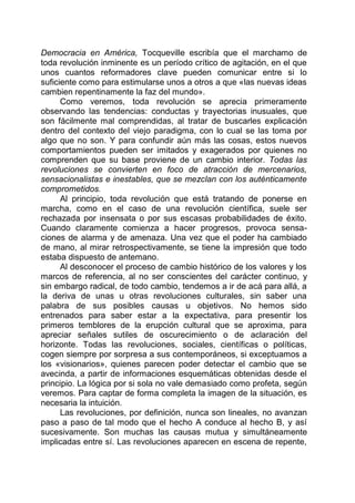 Democracia en América, Tocqueville escribía que el marchamo de
toda revolución inminente es un período crítico de agitación, en el que
unos cuantos reformadores clave pueden comunicar entre si lo
suficiente como para estimularse unos a otros a que «las nuevas ideas
cambien repentinamente la faz del mundo».
Como veremos, toda revolución se aprecia primeramente
observando las tendencias: conductas y trayectorias inusuales, que
son fácilmente mal comprendidas, al tratar de buscarles explicación
dentro del contexto del viejo paradigma, con lo cual se las toma por
algo que no son. Y para confundir aún más las cosas, estos nuevos
comportamientos pueden ser imitados y exagerados por quienes no
comprenden que su base proviene de un cambio interior. Todas las
revoluciones se convierten en foco de atracción de mercenarios,
sensacionalistas e inestables, que se mezclan con los auténticamente
comprometidos.
Al principio, toda revolución que está tratando de ponerse en
marcha, como en el caso de una revolución científica, suele ser
rechazada por insensata o por sus escasas probabilidades de éxito.
Cuando claramente comienza a hacer progresos, provoca sensa-
ciones de alarma y de amenaza. Una vez que el poder ha cambiado
de mano, al mirar retrospectivamente, se tiene la impresión que todo
estaba dispuesto de antemano.
Al desconocer el proceso de cambio histórico de los valores y los
marcos de referencia, al no ser conscientes del carácter continuo, y
sin embargo radical, de todo cambio, tendemos a ir de acá para allá, a
la deriva de unas u otras revoluciones culturales, sin saber una
palabra de sus posibles causas u objetivos. No hemos sido
entrenados para saber estar a la expectativa, para presentir los
primeros temblores de la erupción cultural que se aproxima, para
apreciar señales sutiles de oscurecimiento o de aclaración del
horizonte. Todas las revoluciones, sociales, científicas o políticas,
cogen siempre por sorpresa a sus contemporáneos, si exceptuamos a
los «visionarios», quienes parecen poder detectar el cambio que se
avecinda, a partir de informaciones esquemáticas obtenidas desde el
principio. La lógica por si sola no vale demasiado como profeta, según
veremos. Para captar de forma completa la imagen de la situación, es
necesaria la intuición.
Las revoluciones, por definición, nunca son lineales, no avanzan
paso a paso de tal modo que el hecho A conduce al hecho B, y así
sucesivamente. Son muchas las causas mutua y simultáneamente
implicadas entre sí. Las revoluciones aparecen en escena de repente,
 
