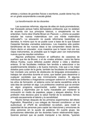 artistas y núcleos de grandes físicos o escritores, puede darse hoy día
en un grado sorprendente a escala global.
La transformación de los docentes
Las sucesivas reformas, algunas de ellas sin duda prometedoras,
han fracasado porque había demasiados profesores que no estaban
de acuerdo con sus principios básicos, o simplemente no los
entendían. Como dice Charlie Brown en Peanuts: « ¿Cómo se pueden
estudiar las nuevas matemáticas con una mente matemática
anticuada?». La educación no puede reformarse basándose en
decretos, lo mismo que no se puede curar a base de lo que Edward
Carpenter llamaba «remedios exteriores». Los maestros sólo podrán
beneficiarse de las nuevas ideas si las comprenden desde dentro.
Como decía un educador, «Los maestros que lo hacen mal con sus
viejos instrumentos, es probable que lo hagan peor con instrumentos
nuevos que les resultan extraños».
Algunos profesores merecen el calificativo de «asesinos de
sueños» que les da Bruner, o el de «malos artistas», como los llama
Aldous Huxley, cuyos defectos pueden afectar a vidas y destinos
enteros. Si las facultades médicas han tendido a seleccionar a los
académicamente dotados y de buena memoria, más que a los mejor
dotados para cuidar de la gente, también las facultades de enseñantes
han montado una carrera de obstáculos de lenguajes enrevesados y
trabajos tan aburridos durante el curso, que bastan para desanimar a
cualquier candidato que sea mínimamente creativo. Si algunos
individuos brillantes e imaginativos consiguen sobrevivir al maratón de
los años de formación, el sistema como tal siente escalofríos ante la
sola idea de cambiar en algo. Los profesores creativos que se enrolan
en algún programa experimental, suelen terminar quemados,
exhaustos y deprimidos por la lucha inacabable por mantener la
innovación en medio de papeleos, pegas y ataques abiertos. En la
profesión más decisiva para la salud mental de la sociedad, hemos
primado escasamente el talento y la sensibilidad.
Mucho tiempo después de los primeros experimentos del efecto
Pygmalión, Rosenthal y sus colegas de Harvard concibieron un test
audiovisual, el «Perfil de sensibilidad no-verbal», para medir la
capacidad de las personas para captar las intenciones y emociones de
otras personas sin la ayuda de palabras. En cuanto grupo, las
puntuaciones obtenidas por los docentes fueron relativamente bajas.
Quienes piensan que se puede manipular a los demás, "quienes
 