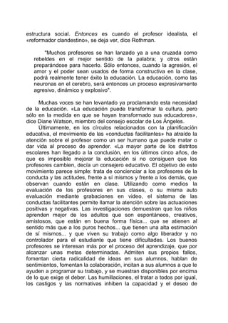 estructura social. Entonces es cuando el profesor idealista, el
«reformador clandestino», se deja ver, dice Rothman.
"Muchos profesores se han lanzado ya a una cruzada como
rebeldes en el mejor sentido de la palabra; y otros están
preparándose para hacerlo. Sólo entonces, cuando la agresión, el
amor y el poder sean usados de forma constructiva en la clase,
podrá realmente tener éxito la educación. La educación, como las
neuronas en el cerebro, será entonces un proceso expresivamente
agresivo, dinámico y explosivo".
Muchas voces se han levantado ya proclamando esta necesidad
de la educación. «La educación puede transformar la cultura, pero
sólo en la medida en que se hayan transformado sus educadores»,
dice Diane Watson, miembro del consejo escolar de Los Ángeles.
Últimamente, en los círculos relacionados con la planificación
educativa, el movimiento de las «conductas facilitantes» ha atraído la
atención sobre el profesor como un ser humano que puede matar o
dar vida al proceso de aprender. «La mayor parte de los distritos
escolares han llegado a la conclusión, en los últimos cinco años, de
que es imposible mejorar la educación si no consiguen que los
profesores cambien, decía un consejero educativo. El objetivo de este
movimiento parece simple: trata de concienciar a los profesores de la
conducta y las actitudes, frente a sí mismos y frente a los demás, que
observan cuando están en clase. Utilizando como medios la
evaluación de los profesores en sus clases, o su misma auto
evaluación mediante grabaciones en video, el sistema de las
conductas facilitantes permite llamar la atención sobre las actuaciones
positivas y negativas. Las investigaciones demuestran que los niños
aprenden mejor de los adultos que son espontáneos, creativos,
amistosos, que están en buena forma física... que se atienen al
sentido más que a los puros hechos... que tienen una alta estimación
de sí mismos... y que viven su trabajo como algo liberador y no
controlador para el estudiante que tiene dificultades. Los buenos
profesores se interesan más por el proceso del aprendizaje, que por
alcanzar unas metas determinadas. Admiten sus propios fallos,
fomentan cierta radicalidad de ideas en sus alumnos, hablan de
sentimientos, fomentan la colaboración, incitan a sus alumnos a que le
ayuden a programar su trabajo, y se muestran disponibles por encima
de lo que exige el deber. Las humillaciones, el tratar a todos por igual,
los castigos y las normativas inhiben la capacidad y el deseo de
 