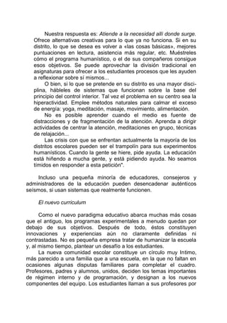 Nuestra respuesta es: Atiende a la necesidad allí donde surge.
Ofrece alternativas creativas para lo que ya no funciona. Si en su
distrito, lo que se desea es volver a «las cosas básicas», mejores
puntuaciones en lectura, asistencia más regular, etc. Muéstreles
cómo el programa humanístico, o el de sus compañeros consigue
esos objetivos. Se puede aprovechar la división tradicional en
asignaturas para ofrecer a los estudiantes procesos que les ayuden
a reflexionar sobre sí mismos...
O bien, si lo que se pretende en su distrito es una mayor disci-
plina, hábleles de sistemas que funcionan sobre la base del
principio del control interior. Tal vez el problema en su centro sea la
hiperactividad. Emplee métodos naturales para calmar el exceso
de energía: yoga, meditación, masaje, movimiento, alimentación.
No es posible aprender cuando el medio es fuente de
distracciones y de fragmentación de la atención. Aprenda a dirigir
actividades de centrar la atención, meditaciones en grupo, técnicas
de relajación...
Las crisis con que se enfrentan actualmente la mayoría de los
distritos escolares pueden ser el trampolín para sus experimentos
humanísticos. Cuando la gente se hiere, pide ayuda. La educación
está hiñendo a mucha gente, y está pidiendo ayuda. No seamos
tímidos en responder a esta petición".
Incluso una pequeña minoría de educadores, consejeros y
administradores de la educación pueden desencadenar auténticos
seísmos, si usan sistemas que realmente funcionen.
El nuevo curriculum
Como el nuevo paradigma educativo abarca muchas más cosas
que el antiguo, los programas experimentales a menudo quedan por
debajo de sus objetivos. Después de todo, éstos constituyen
innovaciones y experiencias aún no claramente definidas ni
contrastadas. No es pequeña empresa tratar de humanizar la escuela
y, al mismo tiempo, plantear un desafío a los estudiantes.
La nueva comunidad escolar constituye un círculo muy Intimo,
más parecido a una familia que a una escuela, en la que no faltan en
ocasiones algunas disputas familiares para completar el cuadro.
Profesores, padres y alumnos, unidos, deciden los temas importantes
de régimen interno y de programación, y designan a los nuevos
componentes del equipo. Los estudiantes llaman a sus profesores por
 