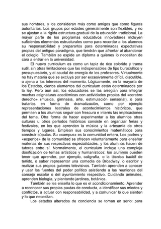 sus nombres, y los consideran más como amigos que como figuras
autoritarias. Los grupos por edades generalmente son flexibles, y no
se ajustan a la rígida estructura gradual de la educación tradicional. La
mayor parte de los programas educativos innovadores incluyen
suficientes elementos estructurales como para recordar a los alumnos
su responsabilidad y prepararlos para determinadas expectativas
propias del antiguo paradigma, que tendrán que afrontar al abandonar
el colegio. También se expide un diploma a quienes lo necesitan de
cara a entrar en la universidad.
El nuevo currículum es como un tapiz de rico colorido y trama
sutil, sin otras limitaciones que las indispensables de tipo burocrático y
presupuestario, y el caudal de energía de los profesores. Virtualmente
no hay materia que se excluya por ser excesivamente difícil, discutible,
o ajena a los intereses del momento. Lógicamente, en la mayoría de
los Estados, ciertos elementos del curriculum están determinados por
la ley. Pero aun así, los educadores se las arreglan para integrar
muchas asignaturas académicas con actividades propias del «cerebro
derecho» (música, gimnasia, arte, estimulación sensorial), o para
tratarlas en forma de dramatización, como por ejemplo
representaciones teatrales de acontecimientos históricos, que
permiten a los alumnos seguir con frescura e interés las implicaciones
del tema. Otra forma de hacer experimentar a los alumnos otras
culturas u otros períodos históricos consiste en organizar ferias y
festivales, en los que aprenden la música y la artesanía de otros
tiempos y lugares. Emplean sus conocimientos matemáticos para
construir cúpulas. Su «campus» es la comunidad entera. Los padres y
«expertos» de la comunidad se ofrecen voluntariamente para enseñar
materias de sus respectivas especialidades, y los alumnos hacen de
tutores entre sí. Normalmente, el curriculum incluye una compleja
dosificación de temas artísticos y humanísticos; los alumnos pueden
tener que aprender, por ejemplo, caligrafía, o la técnica batik8 de
teñido, o saber representar una comedia de Broadway, o escribir y
realizar sus propios guiones televisivos. También aprenden a conocer
y usar las fuentes del poder político asistiendo a las reuniones del
consejo escolar o del ayuntamiento respectivo. Cuidando animales,
aprenden biología, y plantando jardines, botánica.
También se les enseña lo que es el acondicionamiento. Aprender
a reconocer sus propias pautas de conducta, a identificar sus miedos y
conflictos, a actuar con responsabilidad, y a comunicar lo que sienten
y lo que necesitan.
Los estados alterados de conciencia se toman en serio: para
 