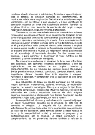 mantener abierto el acceso a la intuición y fomentar el aprendizaje con
todo el cerebro, se emplean ejercicios de «centramiento», de
meditación, relajación e imaginación. Se incita a los estudiantes a que
«sintonicen» con su interior, a que imaginen, y a que identifiquen la
sensación especial de tener una experiencia cumbre. También se
emplean técnicas para fomentar la conciencia del propio cuerpo:
respiración, relajación, yoga, movimiento, biofeedback.
También se procura que reflexionen sobre la semántica, sobre el
modo cómo las etiquetas influyen en el pensamiento. Estudian temas
que serían juzgados demasiado controvertibles para tratarlos en clase,
como por ejemplo el nacimiento y la muerte. Para la enseñanza de
idiomas se pueden emplear técnicas como la Vía del Silencio, método
en el que el profesor habla poco y el alumno debe lanzarse a emplear
la lengua como pueda; o también la Sugestología, método originario
de Bulgaria que emplea la música y la respiración rítmica para implicar
en el aprendizaje al hemisferio derecho. Se dan cursos sobre
ecología, y para aprender a discriminar el valor nutritivo de los
alimentos, y ser un consumidor inteligente.
Se pone a los estudiantes en situación de tener que enfrentarse
con paradojas, con opiniones filosóficas contradictorias, y con las
implicaciones que se derivan de sus propias creencias y
comportamientos. Se les recuerda que siempre existen alternativas.
Se les permite innovar, inventar, cuestionar, ponderar, discutir, soñar,
angustiarse, planear, fracasar, tener éxito, repensar e imaginar.
Aprenden a aprender, y comprenden que la educación es una tarea
para toda la vida.
Los estudiantes de todas las edades participan en mil juegos:
juegos educativos, matemáticos, sociales, históricos, de exploración
espacial, de temática sociológica. Más que a juegos de tipo físico,
ferozmente competitivos, juegan a los «Nuevos Juegos», colección de
actividades en continua expansión, muchas de ellas antiguos
deportes, que cumplen el slogan de la New Games Foundation que los
promueve: «Jugar duro, jugar limpio, sin herir a nadie».
La competitividad, el status y las luchas por la popularidad juegan
un papel relativamente pequeño en la dinámica de este tipo de
escuelas o colegios. La mayoría de los alumnos asisten
voluntariamente, porque tanto ellos como sus familias son partidarios
de este tipo de educación. Estas familias tienden a hacer relativa la
lucha y la competitividad social, y valoran el progreso y el
perfeccionamiento por sí mismos. El propio curriculum y el
comportamiento de los profesores tienden también a reforzar la
 