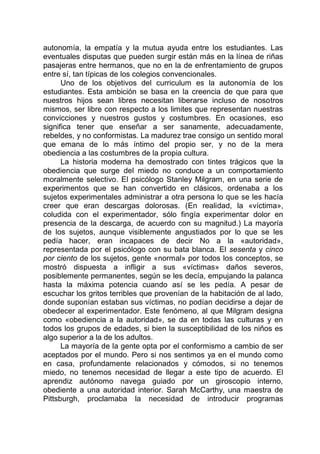 autonomía, la empatía y la mutua ayuda entre los estudiantes. Las
eventuales disputas que pueden surgir están más en la línea de riñas
pasajeras entre hermanos, que no en la de enfrentamiento de grupos
entre sí, tan típicas de los colegios convencionales.
Uno de los objetivos del curriculum es la autonomía de los
estudiantes. Esta ambición se basa en la creencia de que para que
nuestros hijos sean libres necesitan liberarse incluso de nosotros
mismos, ser libre con respecto a los limites que representan nuestras
convicciones y nuestros gustos y costumbres. En ocasiones, eso
significa tener que enseñar a ser sanamente, adecuadamente,
rebeldes, y no conformistas. La madurez trae consigo un sentido moral
que emana de lo más íntimo del propio ser, y no de la mera
obediencia a las costumbres de la propia cultura.
La historia moderna ha demostrado con tintes trágicos que la
obediencia que surge del miedo no conduce a un comportamiento
moralmente selectivo. El psicólogo Stanley Milgram, en una serie de
experimentos que se han convertido en clásicos, ordenaba a los
sujetos experimentales administrar a otra persona lo que se les hacía
creer que eran descargas dolorosas. (En realidad, la «víctima»,
coludida con el experimentador, sólo fingía experimentar dolor en
presencia de la descarga, de acuerdo con su magnitud.) La mayoría
de los sujetos, aunque visiblemente angustiados por lo que se les
pedía hacer, eran incapaces de decir No a la «autoridad»,
representada por el psicólogo con su bata blanca. El sesenta y cinco
por ciento de los sujetos, gente «normal» por todos los conceptos, se
mostró dispuesta a infligir a sus «víctimas» daños severos,
posiblemente permanentes, según se les decía, empujando la palanca
hasta la máxima potencia cuando así se les pedía. A pesar de
escuchar los gritos terribles que provenían de la habitación de al lado,
donde suponían estaban sus víctimas, no podían decidirse a dejar de
obedecer al experimentador. Este fenómeno, al que Milgram designa
como «obediencia a la autoridad», se da en todas las culturas y en
todos los grupos de edades, si bien la susceptibilidad de los niños es
algo superior a la de los adultos.
La mayoría de la gente opta por el conformismo a cambio de ser
aceptados por el mundo. Pero si nos sentimos ya en el mundo como
en casa, profundamente relacionados y cómodos, si no tenemos
miedo, no tenemos necesidad de llegar a este tipo de acuerdo. El
aprendiz autónomo navega guiado por un giroscopio interno,
obediente a una autoridad interior. Sarah McCarthy, una maestra de
Pittsburgh, proclamaba la necesidad de introducir programas
 