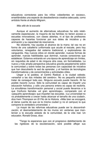 educativos correctores para los niños «obedientes en exceso»,
enseñándoles una especie de desobediencia creativa adecuada, como
antídoto frente al efecto Milgram.
Más allá de la escuela
Aunque el aumento de alternativas educativas ha sido relati-
vamente espectacular, la mayoría de las familias no tienen acceso a
escuelas innovadoras, con clases abiertas, ni al tipo de profesores
capaces de hacerlas funcionar por sus dotes de iniciativa y de
animación y su capacidad de resonancia.
No obstante, hay ayudas al alcance de la mano; tal vez no en
forma de una caballería uniformada que acude al rescate, pero hay
voluntarios, renegados del sistema tradicional, y exploradores de
vanguardia. Hay nuevos sitios en donde aprender, nuevas formas de
aprender, nuevas habilidades que dominar, nuevas conexiones que
establecer. Estamos entrando en una época de aprendizaje sin límites,
sin requisitos de edad ni de ninguna otra cosa, sin formalidades. La
nueva y más amplia perspectiva educativa gravita pesadamente sobre
la comunidad y sobre todas las personas con capacidad de iniciativa
que han descubierto la sed de aprender, y el hambre de tecnologías
transformadoras y de conocimientos y actividades útiles.
Llegar a la paideia, al Centro Radical, a la ciudad celeste;
«enseñar a las dos mitades del cerebro». No es pequeña ambición
tratar de conseguir todo eso. Ninguna escuela puede hacerlo. Ni ha
podido hacerlo nunca. Sólo la comunidad es capaz de impartir una
educación holística, y sólo una persona entera es capaz de recibirla.
La simultánea transformación personal y social puede llevarnos a lo
que Confucio llamaba «el gran aprendizaje», comparado con el
«pequeño aprendizaje» que imparten las escuelas. «La universidad no
va probablemente a crecer hasta alcanzar el tamaño de una ciudad»,
dice Irwin Thompson en El Filo de la Historia. «Más bien se encogerá,
al darse cuenta de que es la misma ciudad (y no el campus) la que
compone la verdadera universidad. »
La mayor de las reformas educativas puede ser la descentrali-
zación, el desmantelamiento de los muros sin ventanas que man-
tenían a la escuela aislada de la comunidad, de la vida real. Un
educador, Ronald Gross, dice:
"Tengo la esperanza que con el progresivo debilitamiento de
las rigideces de la escolarización, será posible aflojar sus
 