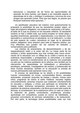 estructuras y robustecer de tal forma las oportunidades de
aprender de otras fuentes, que llegará a ser imposible separar el
aprendizaje de la vida, y distinguir a profesores y alumnos de unos
amigos que aprenden juntos. Para que eso llegue, es preciso que
florezcan realmente otras opciones..."
Un planificador educativo del máximo nivel gubernamental ha
propuesto la posibilidad de que los estudiantes puedan seguir, en
lugar del programa obligatorio, una especie de «educación a la carta»,
al estilo de lo que se practica en las escuelas militares. El estudiante
recibiría un lote o crédito total, que podría emplear en recibir estas o
aquellas enseñanzas, generales o especializadas, a su elección. Esto
equivaldría a «subvencionar al estudiante, no a la institución». La idea
de esta especie de «vales» educativos en lugar de la educación
pública obligatoria, tiene atractivo para todo el espectro político, por
muy diferentes que puedan ser las razones de radicales y
conservadores para justificarla.
Los intentos de aclaramiento, de descentralización y de de-
sespecialización están a la orden del día. La mayor parte de los
cambios y éxitos apasionantes que trae consigo esta nueva encar-
nación de la educación son un reflejo de su vuelta a manos de sus
auténticos responsables y protagonistas: la comunidad y el propio
aprendiz. Así como la transformación de la medicina vino propiciada
no sólo por los médicos partidarios de la reforma, sino también por la
intervención de especialistas en biofeedback y alimentación,
psicólogos, periodistas, investigadores del cerebro, y profesionales de
otras muchas disciplinas, también en la educación la entrada de
nuevos participantes está aportando nueva vida.
El proceso de aprendizaje se ha abierto a mil posibilidades
nuevas: universidades sin muros, «universidades libres», escuelas
ambulantes, proyectos conjuntos de trabajo y estudio, incluso para
niños, programas de tutoría al estilo medieval, escuelas regidas
comunitariamente, personas mayores que colaboran voluntariamente
en escuelas y colegios, y chicos que participan en ambientes de
trabajo reales, itinerarios campestres, educación de adultos, una
explosión de prácticas artesanales y de libros-guía para toda suerte de
técnicas, la consideración de la experiencia como un valor en orden a
la obtención de grados universitarios, enseñanzas privadas,
aprendizaje con compañeros, puesta en común de habilidades, y
proyectos comunitarios de servicios estudiantiles y de restauración.
Por otra parte, la tecnología ofrece posibilidades cada vez más
 