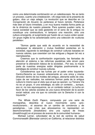 como una determinada combinación en un caleidoscopio. No es tanto
un proceso, cuanto una cristalización. «Al ciego todo se le presenta de
golpe», dice un viejo adagio. La revolución que se describe en La
Conspiración de Acuario no pertenece al futuro remoto. Pertenece
más bien al futuro inmediato, y en muy buena medida forma parte ya
de la dinámica de nuestro presente. Para quienes pueden verla, la
nueva sociedad que se está gestando en el seno de la antigua no
constituye una contracultura, ni tampoco una reacción, sino una
cultura emergente, el surgimiento por fusión de un nuevo orden social.
Un grupo inglés la ha caracterizado como una colección de «culturas
paralelas»:
"Somos gente que está de acuerdo en la necesidad de
sobrepasar la alienación y mutua hostilidad existentes en la
sociedad, siguiendo la estrategia de construir culturas basadas en
nuevos valores, que coexistan con las antiguas y lleguen tal vez a
reemplazarlas.
Creemos que la confrontación organizada, las llamadas de
atención al sistema o las reformas paulatinas sólo sirven para
preservar la alienación básica de la sociedad... Por eso, la mayor
parte de nuestras energías están dirigidas positivamente a la
estrategia de construir nuevas culturas.
Consideramos que las luchas por el poder entre Izquierda-
Centro-Derecha se mueven enteramente en una única y misma
dirección dentro de los moldes del antiguo, alienante estilo de vida.
Lejos de ser radicales, los extremos forman parte de la antigua
cultura lo mismo que el statu quo al que se oponen. La Tercera Vía
no es un grupo, ni una estrategia, es sólo un contexto..., aunque,
eso sí, no nos equivoquemos, es un contexto radical. La lucha en
favor de los valores sociales es una nueva dimensión de la acción
social radical, una vía que no coincide con la Derecha ni con la
Izquierda."
The Whole Earth Papers, compuesto por una serie de
monografías, describía el nuevo movimiento como «pro-
revolucionario... el ascenso de un cambio de conciencia y de
paradigmas... Las crisis que atravesamos no representan un
desmoronamiento (breakdown) sino una ruptura de líneas
(breakthrough) en el proceso de avance de la comunidad humana».
Michael Lerner, cofundador de la red de centros de salud
Commonwealth (Bienestar común) en California, al relacionar distintos
 