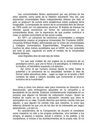 Las «universidades libres» aparecieron por vez primera en los
años sesenta, como parte de la rebelión estudiantil. Hoy día, casi
doscientas universidades libres independientes ofrecen por todo el
país un potpourrí de cursos extra académicos sobre cualquier tema
imaginable. La temporada de verano de la universidad libre de Denver
en 1979 contó con mil setecientos alumnos. El Estado de Kansas ha
ofrecido ayuda económica en forma de subvenciones a las
universidades libres, con la esperanza de que puedan contribuir a
crear un sentido comunitario en las zonas rurales.
En 1971, un consorcio de veinticinco universidades y colegios
universitarios crearon el programa Universidad Sin Fronteras (UWW:
University Without Walls), administrado por la Unión de Universidades
y Colegios Universitarios Experimentales. Programas similares,
muchos de ellos menos acreditados que el UWW, se han extendido
por todo el país, siguiendo en parte el modelo de la Universidad
Abierta británica.
José Argüelles dice de este tipo de redes:
"Lo que este modelo de red sugiere es la existencia de un
paradigma común, que une lo físico y lo psicológico, lo intelectual y
lo intuitivo, el hemisferio izquierdo y el derecho...
Así como el ser humano avanza desde la niñez hasta la
pubertad y la conciencia de su sexualidad, también la idea de
formar redes educativas debe... coger su lugar en el amplio y fértil
contexto de ideas y valores sociales que comprende el avance
evolutivo de la humanidad".
Unos a otros nos damos valor para movernos en dirección a lo
desconocido, para arriesgarnos apoyados en la compañía y el
beneplácito de los demás. Estamos constantemente implicados en un
proceso que alguien ha llamado de «educación mutua». Quien se
implica de nuevo en su propia educación, necesita que otros le
acompañen en su viaje. Cuando decimos que hemos crecido más que
alguien, o que alguien ha crecido más que nosotros, lo único que
estamos diciendo es que uno de los dos se ha interesado por seguir
aprendiendo, y el otro no.
Es característico de la Conspiración de Acuario el considerar
como maestros no sólo a los propios profesores, sino también a los
amigos, al esposo o esposa, actual o anterior, a los padres, a los
compañeros, e incluso a los acontecimientos de la propia vida. Si no
 