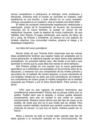 somos competitivos ni jerárquicos al distinguir entre profesores y
discípulos, entonces todo el mundo se convierte en maestro, toda
experiencia en una lección, y toda relación en un curso completo.
«Incluso una piedra es un maestro», dice el maestro sufí Idries Shah.
El hábito de compartir intensamente experiencias intelectuales y
espirituales, propio de la Conspiración de Acuario, las incursiones
conjuntas por el nuevo territorio, la puesta en común de las
respectivas riquezas, crean la especie de mutua inspiración, de que
hablaba John Gowan. El juego combinado, casi sexual, de ideas, de
yin y yang, de Oriente y Occidente, se traduce en una especie de
síntesis colectiva: Una comunidad creativa, propicia al riesgo y al
despliegue imaginativo.
Los hijos del nuevo paradigma
Mucho antes de que Thomas Kuhn observase que las nuevas
ideas posiblemente tendrían que esperar hasta ser aceptadas por la
nueva generación, la sabiduría popular ya había hecho esta agridulce
constatación. Un proverbio hebreo reza: «No limites a tus hijos a que
aprendan lo mismo que tú, pues ellos han nacido en otros tiempos».
Karl Pribram predijo en una ocasión que la nueva generación
aprendería ya a enfrentarse con paradojas en los primeros años de su
educación, y crecerían con una comprensión de los niveles primario y
secundario de, la realidad. No mucho después, un joven estudiante de
Los Angeles, trataba por su parte, por pura coincidencia, de explicar a
sus compañeros de octavo grado el modelo holográfico de la realidad
propuesto por Pribram y por el físico David Bohm. Para concluir, les
decía:
"¿Por qué no sois capaces de producir fenómenos que
consideramos paranormales? Pienso que es porque creéis que no
podéis. Podéis decir que lo deseáis, o incluso podéis desearlo
sinceramente, pero eso no cambia lo que creéis en vuestro
subconsciente. Nuestra cultura afirma que ese tipo de cosas no es
posible, de modo que eso es lo que creéis que es verdad. Para
cambiar vuestra realidad, tendríais que cambiar vuestra forma mas
profunda de pensar. Lo que hoy es teoría, mañana puede ser un
hecho".
Niños y jóvenes de todo el mundo están oyendo este tipo de
ideas gracias a la revolución operada en las comunicaciones. No
 