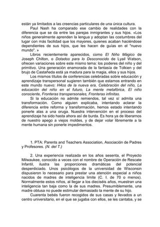 están ya limitados a las creencias particulares de una única cultura.
Paul Nash ha comparado ese cambio de realidades con la
diferencia que se da entre las parejas inmigrantes y sus hijos. «Los
niños generalmente aprenden la lengua y adoptan las costumbres del
lugar con más facilidad que los mayores, quienes acaban haciéndose
dependientes de sus hijos, que les hacen de guías en el "nuevo
mundo". »
Libros recientemente aparecidos, como El Niño Mágico de
Joseph Chilton, o Dotados para lo Desconocido de Lyail Watson,
ofrecen variaciones sobre este mismo tema: los poderes del niño y del
primitivo. Una generación enamorada de la fantasía de Tolkien y del
brujo de Castañeda está ya madura para la magia, ellos y sus hijos.
Los mismos títulos de conferencias celebradas sobre educación y
aprendizaje transpersonal sugieren también que estamos entrando en
este mundo nuevo: H4os de la nueva era, Celebración del niño, La
educación del niño en el futuro, La mente metafórica, El niño
consciente, Fronteras transpersonales, Fronteras infinitas.
Si la educación no admite remiendos, tal vez sí admita una
transformación. Como alguien explicaba, intentando aclarar la
diferencia entre reforma y transformación, hemos estado intentando
ponerle alas a una oruga. Nuestra intervención en el proceso del
aprendizaje ha sido hasta ahora así de burda. Es hora ya de liberarnos
de nuestro apego a viejos moldes, y de dejar volar libremente a la
mente humana sin ponerle impedimentos.
1. PTA: Parents and Teachers Association, Asociación de Padres
y Profesores. (N. del T.)
2. Una experiencia realizada en los años sesenta, el Proyecto
Milwaukee, conocido a veces con el nombre de Operación de Rescate
Infantil, ilustra las proporciones dramáticas del potencial
desperdiciado. Unos psicólogos de la universidad de Wisconsin
dispusieron lo necesario para prestar una atención especial a niños
nacidos de madres de inteligencia limite (C. I. de 70 o menos).
Normalmente estos niños, al llegar a los dieciséis años, muestran una
inteligencia tan baja como la de sus madres. Presumiblemente, una
madre obtusa no puede estimular demasiado la mente de su hijo.
Cuarenta bebés fueron recogidos de sus casas y llevados a un
centro universitario, en el que se jugaba con ellos, se les cantaba, y se
 
