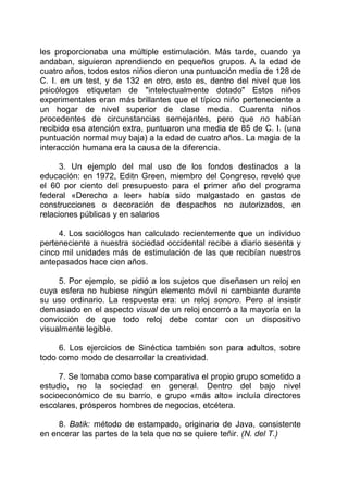 les proporcionaba una múltiple estimulación. Más tarde, cuando ya
andaban, siguieron aprendiendo en pequeños grupos. A la edad de
cuatro años, todos estos niños dieron una puntuación media de 128 de
C. I. en un test, y de 132 en otro, esto es, dentro del nivel que los
psicólogos etiquetan de "intelectualmente dotado" Estos niños
experimentales eran más brillantes que el típico niño perteneciente a
un hogar de nivel superior de clase media. Cuarenta niños
procedentes de circunstancias semejantes, pero que no habían
recibido esa atención extra, puntuaron una media de 85 de C. I. (una
puntuación normal muy baja) a la edad de cuatro años. La magia de la
interacción humana era la causa de la diferencia.
3. Un ejemplo del mal uso de los fondos destinados a la
educación: en 1972, Editn Green, miembro del Congreso, reveló que
el 60 por ciento del presupuesto para el primer año del programa
federal «Derecho a leer» había sido malgastado en gastos de
construcciones o decoración de despachos no autorizados, en
relaciones públicas y en salarios
4. Los sociólogos han calculado recientemente que un individuo
perteneciente a nuestra sociedad occidental recibe a diario sesenta y
cinco mil unidades más de estimulación de las que recibían nuestros
antepasados hace cien años.
5. Por ejemplo, se pidió a los sujetos que diseñasen un reloj en
cuya esfera no hubiese ningún elemento móvil ni cambiante durante
su uso ordinario. La respuesta era: un reloj sonoro. Pero al insistir
demasiado en el aspecto visual de un reloj encerró a la mayoría en la
convicción de que todo reloj debe contar con un dispositivo
visualmente legible.
6. Los ejercicios de Sinéctica también son para adultos, sobre
todo como modo de desarrollar la creatividad.
7. Se tomaba como base comparativa el propio grupo sometido a
estudio, no la sociedad en general. Dentro del bajo nivel
socioeconómico de su barrio, e grupo «más alto» incluía directores
escolares, prósperos hombres de negocios, etcétera.
8. Batik: método de estampado, originario de Java, consistente
en encerar las partes de la tela que no se quiere teñir. (N. del T.)
 
