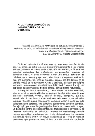 X. LA TRANSFORMACIÓN DE
LOS VALORES Y DE LA
VOCACIÓN
Cuando la naturaleza del trabajo es debidamente apreciada y
aplicada, se sitúa, en relación con las facultades superiores, al mismo
nivel que el alimento con respecto al cuerpo.
J.C. KUMARAPPA, filósofo y economista
Si la experiencia transformadora es realmente una fuente de
energía, entonces debe también afectar inevitablemente a los propios
valores, y de esa forma a toda la economía: al mercado, la fábrica, las
grandes compañías, las profesiones, los pequeños negocios, al
bienestar social. Y debe llevarnos a dar una nueva definición de
palabras como «rico» y «pobre»; debe hacernos repensar qué es lo
que nos debemos los unos a los otros, cuáles son los límites de lo
posible, y qué es lo adecuado. Antes o después, el nuevo paradigma
introduce un cambio en las relaciones del individuo con el trabajo; no
cabe una transformación a tiempo parcial, por su misma naturaleza.
Para quien busca la totalidad, lo esencial no es solamente vivir,
sino construir su propia vida. No es una sed de algo más, sino de algo
diferente. Comprar, vender, poseer, ahorrar, compartir, guardar,
invertir, dar, todas ésas son expresiones exteriores de necesidades
internas. Cuando estas necesidades cambian, como sucede en toda
transformación personal, los patrones económicos también cambian.
Por ejemplo, para mucha gente gastar dinero es una especie de opio,
un bálsamo contra los desencantos, las frustraciones y el vacío. Si la
persona transforma su sensación interna de desasosiego tendrá
menos necesidad medicamentos y de distracciones La escucha
interior nos hace percibir con mayor claridad qué es lo que en realidad
queremos, que puede ser muy distinto de todo cuanto se nos había
 