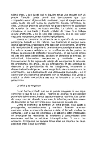 hecho creer, y que puede que ni siquiera tenga una etiqueta con un
precio. También puede ocurrir que descubramos que toda
«propiedad» es en algún sentido una ilusión, y que el apegarnos a las
cosas puede ser una forma de impedirnos disfrutar libremente de
ellas. Un mayor grado de conciencia nos puede devolver la capacidad
de apreciar de nuevo las cosas sencillas. La calidad se vuelve
importante, la tan traída y llevada «calidad de vida». Si el trabajo
resulta gratificante, y no es sólo algo obligatorio, eso es otro factor
capaz de reordenar nuestros valores y prioridades.
Vamos a considerar la evidencia de la aparición de un nuevo
paradigma, basado en los valores, que trasciende el antiguo para-
digma económico, preocupado ante todo por el crecimiento, el control
y la manipulación. El surgimiento de este nuevo paradigma basado en
los valores aparece reflejado en la modificación de las pautas de
trabajo, de elección de profesión y de consumo... en los nuevos estilos
de vida que están apareciendo, basados en principios de sinergia, de
solidaridad, intercambio, cooperación y creatividad... en la
transformación de los lugares de trabajo, de los negocios, la industria,
las profesiones, las artes... en las innovaciones en los sistemas de
dirección y de participación de los trabajadores, incluyendo la
descentralización del poder... en el surgimiento de una nueva raza de
empresarios... en la búsqueda de una «tecnología adecuada»... en el
clamor por una economía congruente con la naturaleza, que venga a
sustituir la visión mecanicista que nos ha lanzado a la crisis que
padecemos.
La crisis y su negación
Es un hecho probado que no se puede adelgazar si uno sigue
comiendo lo que le da la gana. Tratando de alcanzar la prosperidad
por medio del consumo, hemos agotado nuestros recursos. Los costes
de una producción elevada, la escasez, la inflación y una tasa severa
de desempleo se han convertido en el pan nuestro de cada día.
Como la economía es también un tema político, está sujeta a
propagandas, racionalizaciones y mentiras. También nuestras
creencias sobre la economía afectan a ésta, el llamado «índice de
confianza», por lo que las empresas y el gobierno están interesados
en amortiguar las reacciones de inversores y consumidores ante
eventuales noticias económicas intranquilizantes. Y como las
opiniones divergentes se apoyan todas ellas en razones de peso,
podemos creer lo que queramos:
 